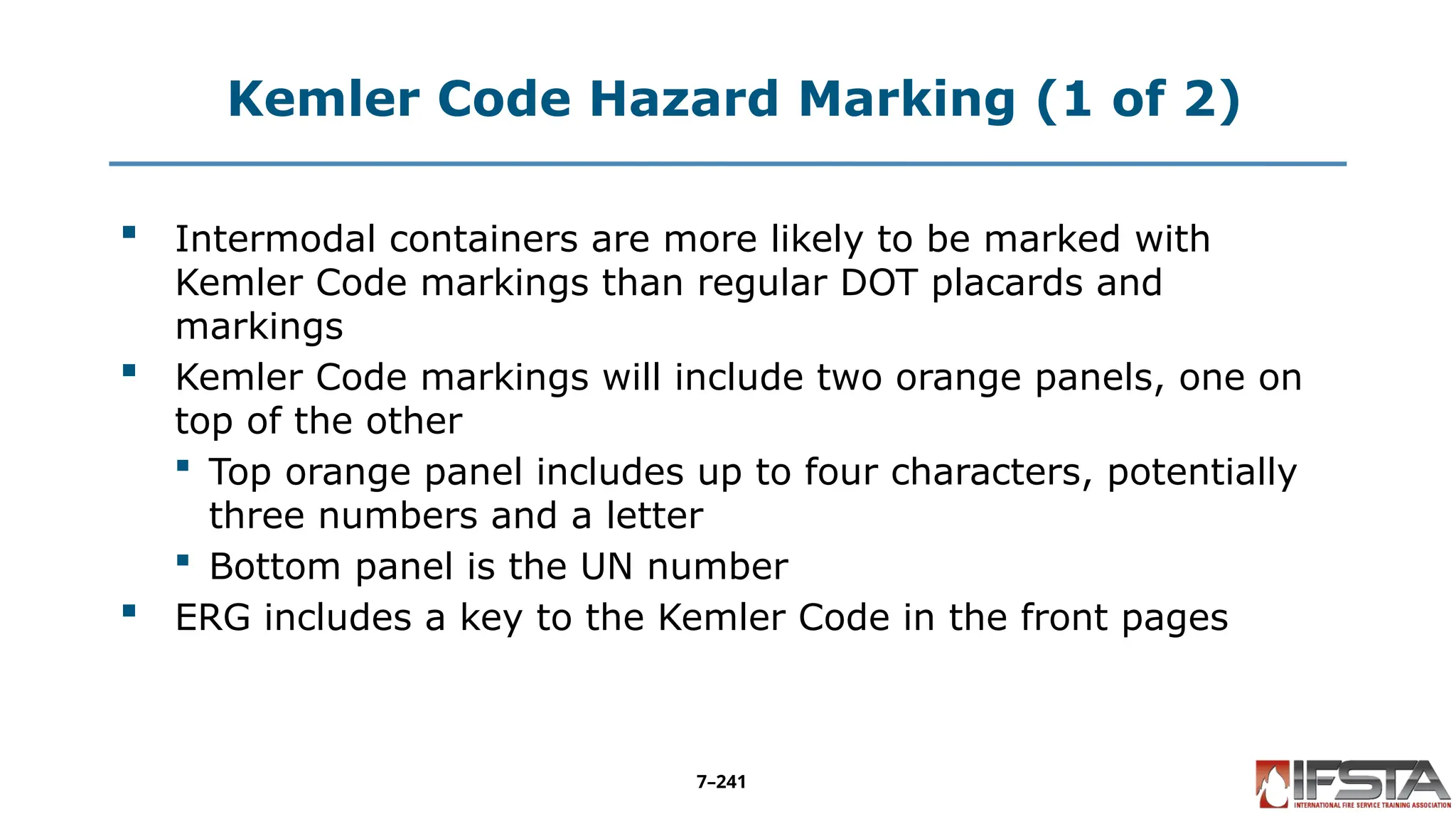 Kemler Code Hazard Marking (1 of 2)
 Intermodal containers are more likely to be marked with
Kemler Code markings than regular DOT placards and
markings
 Kemler Code markings will include two orange panels, one on
top of the other
 Top orange panel includes up to four characters, potentially
three numbers and a letter
 Bottom panel is the UN number
 ERG includes a key to the Kemler Code in the front pages
7–241
 