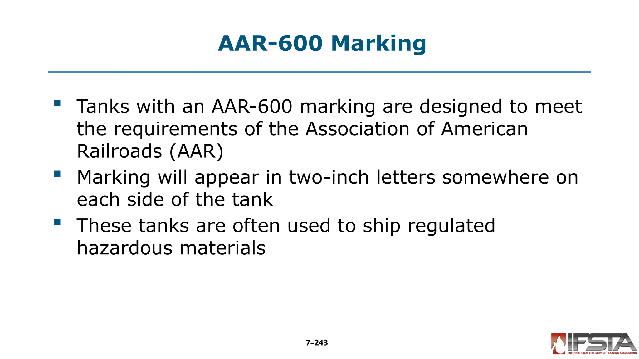 AAR-600 Marking
 Tanks with an AAR-600 marking are designed to meet
the requirements of the Association of American
Railroads (AAR)
 Marking will appear in two-inch letters somewhere on
each side of the tank
 These tanks are often used to ship regulated
hazardous materials
7–243
 