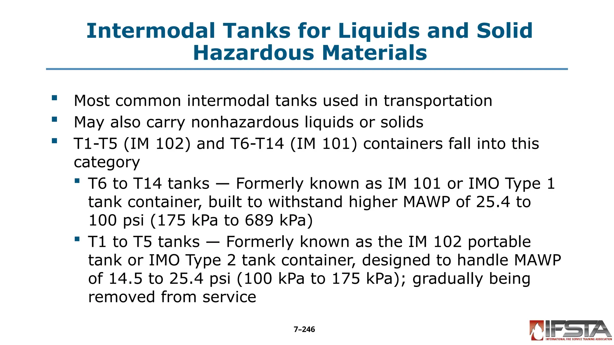 Intermodal Tanks for Liquids and Solid
Hazardous Materials
 Most common intermodal tanks used in transportation
 May also carry nonhazardous liquids or solids
 T1-T5 (IM 102) and T6-T14 (IM 101) containers fall into this
category
 T6 to T14 tanks — Formerly known as IM 101 or IMO Type 1
tank container, built to withstand higher MAWP of 25.4 to
100 psi (175 kPa to 689 kPa)
 T1 to T5 tanks — Formerly known as the IM 102 portable
tank or IMO Type 2 tank container, designed to handle MAWP
of 14.5 to 25.4 psi (100 kPa to 175 kPa); gradually being
removed from service
7–246
 