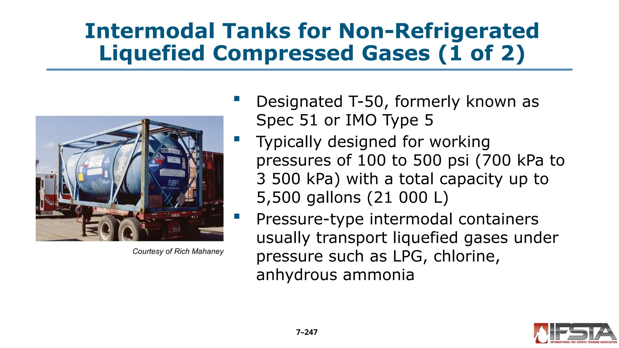 Intermodal Tanks for Non-Refrigerated
Liquefied Compressed Gases (1 of 2)
Courtesy of Rich Mahaney
 Designated T-50, formerly known as
Spec 51 or IMO Type 5
 Typically designed for working
pressures of 100 to 500 psi (700 kPa to
3 500 kPa) with a total capacity up to
5,500 gallons (21 000 L)
 Pressure-type intermodal containers
usually transport liquefied gases under
pressure such as LPG, chlorine,
anhydrous ammonia
7–247
 
