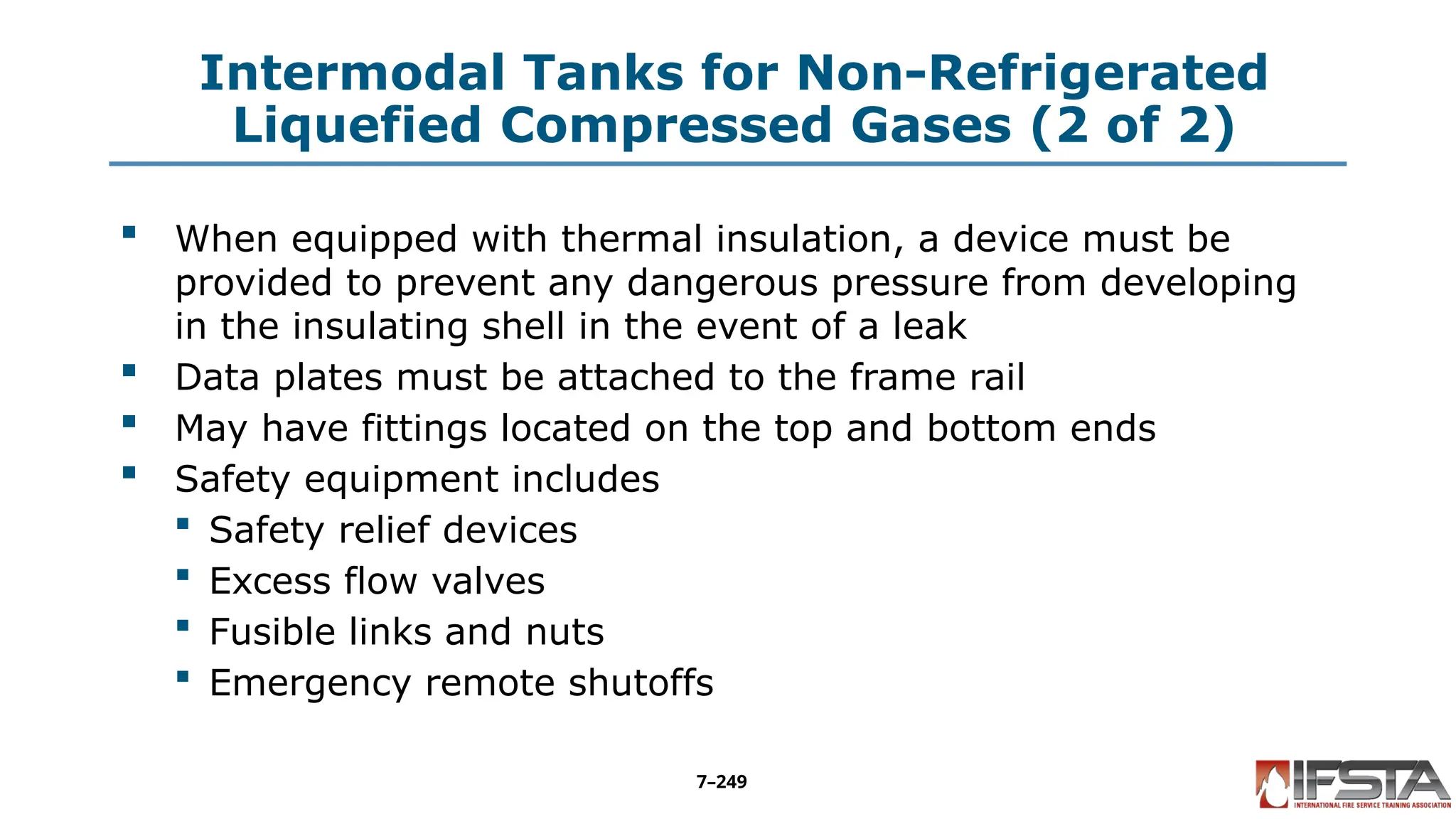Intermodal Tanks for Non-Refrigerated
Liquefied Compressed Gases (2 of 2)
 When equipped with thermal insulation, a device must be
provided to prevent any dangerous pressure from developing
in the insulating shell in the event of a leak
 Data plates must be attached to the frame rail
 May have fittings located on the top and bottom ends
 Safety equipment includes
 Safety relief devices
 Excess flow valves
 Fusible links and nuts
 Emergency remote shutoffs
7–249
 