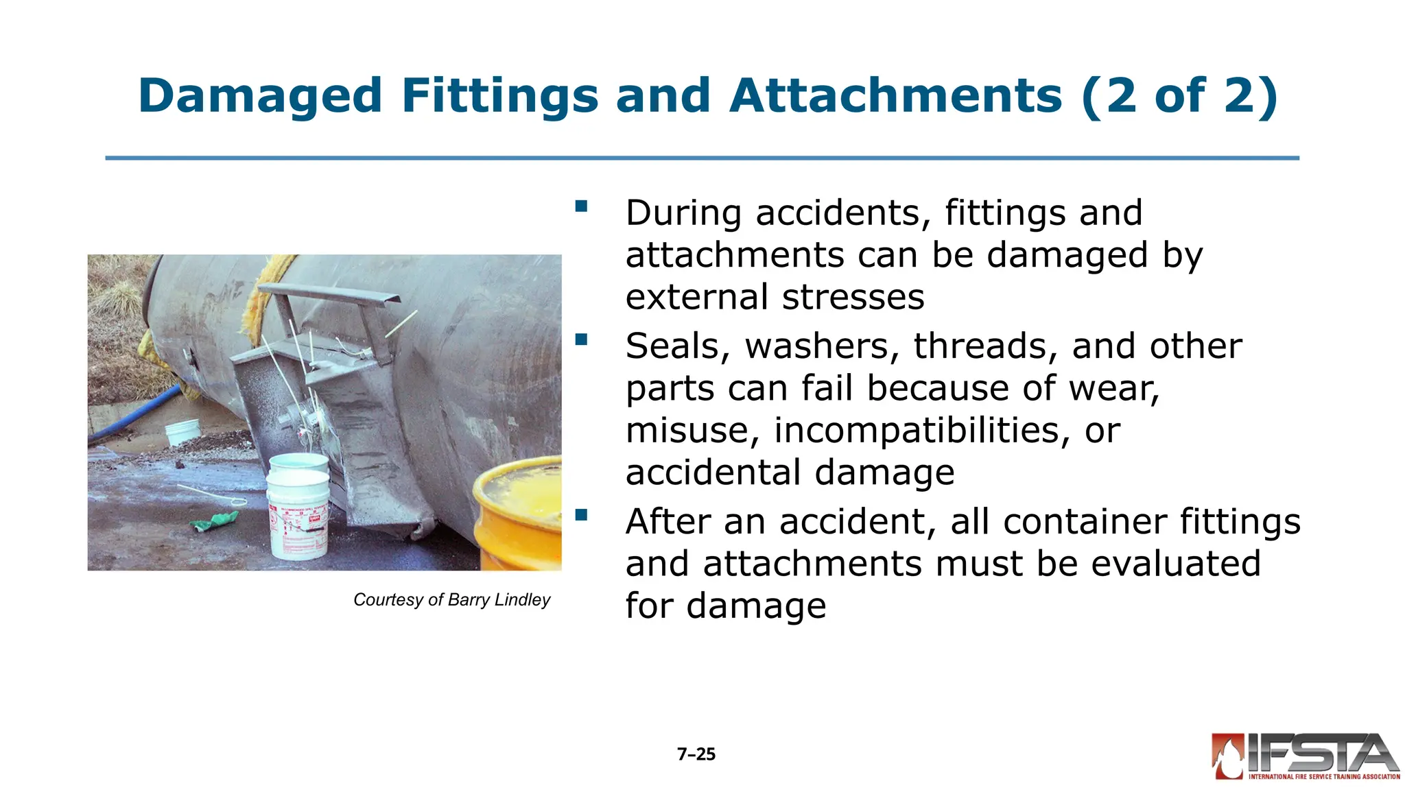 Damaged Fittings and Attachments (2 of 2)
Courtesy of Barry Lindley
 During accidents, fittings and
attachments can be damaged by
external stresses
 Seals, washers, threads, and other
parts can fail because of wear,
misuse, incompatibilities, or
accidental damage
 After an accident, all container fittings
and attachments must be evaluated
for damage
7–25
 