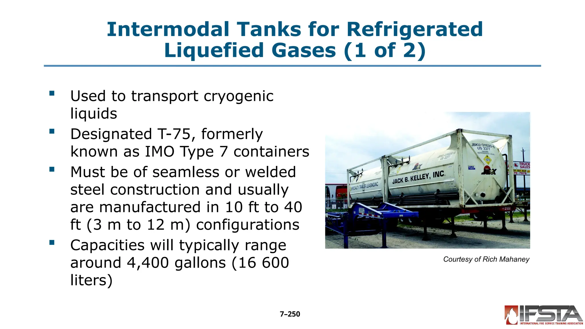 Intermodal Tanks for Refrigerated
Liquefied Gases (1 of 2)
 Used to transport cryogenic
liquids
 Designated T-75, formerly
known as IMO Type 7 containers
 Must be of seamless or welded
steel construction and usually
are manufactured in 10 ft to 40
ft (3 m to 12 m) configurations
 Capacities will typically range
around 4,400 gallons (16 600
liters)
Courtesy of Rich Mahaney
7–250
 