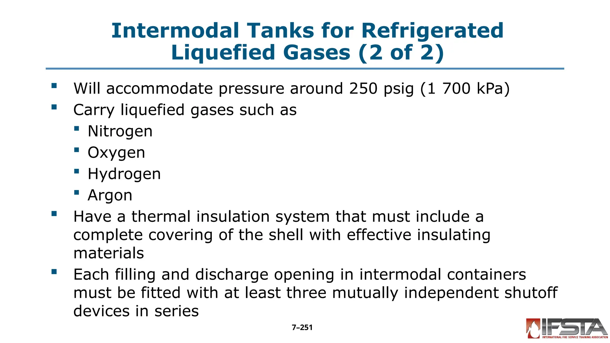 Intermodal Tanks for Refrigerated
Liquefied Gases (2 of 2)
 Will accommodate pressure around 250 psig (1 700 kPa)
 Carry liquefied gases such as
 Nitrogen
 Oxygen
 Hydrogen
 Argon
 Have a thermal insulation system that must include a
complete covering of the shell with effective insulating
materials
 Each filling and discharge opening in intermodal containers
must be fitted with at least three mutually independent shutoff
devices in series
7–251
 