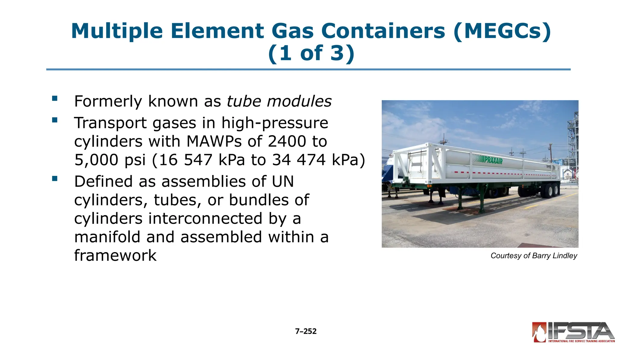Multiple Element Gas Containers (MEGCs)
(1 of 3)
 Formerly known as tube modules
 Transport gases in high-pressure
cylinders with MAWPs of 2400 to
5,000 psi (16 547 kPa to 34 474 kPa)
 Defined as assemblies of UN
cylinders, tubes, or bundles of
cylinders interconnected by a
manifold and assembled within a
framework Courtesy of Barry Lindley
7–252
 