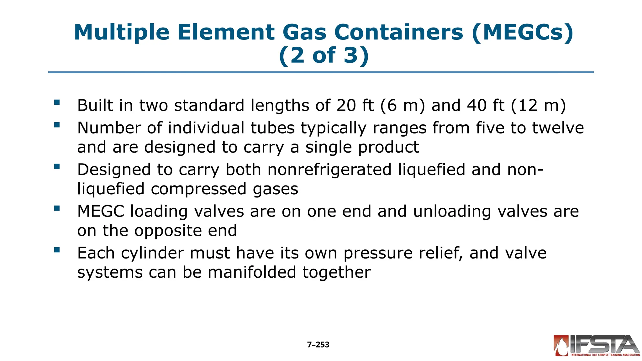 Multiple Element Gas Containers (MEGCs)
(2 of 3)
 Built in two standard lengths of 20 ft (6 m) and 40 ft (12 m)
 Number of individual tubes typically ranges from five to twelve
and are designed to carry a single product
 Designed to carry both nonrefrigerated liquefied and non-
liquefied compressed gases
 MEGC loading valves are on one end and unloading valves are
on the opposite end
 Each cylinder must have its own pressure relief, and valve
systems can be manifolded together
7–253
 