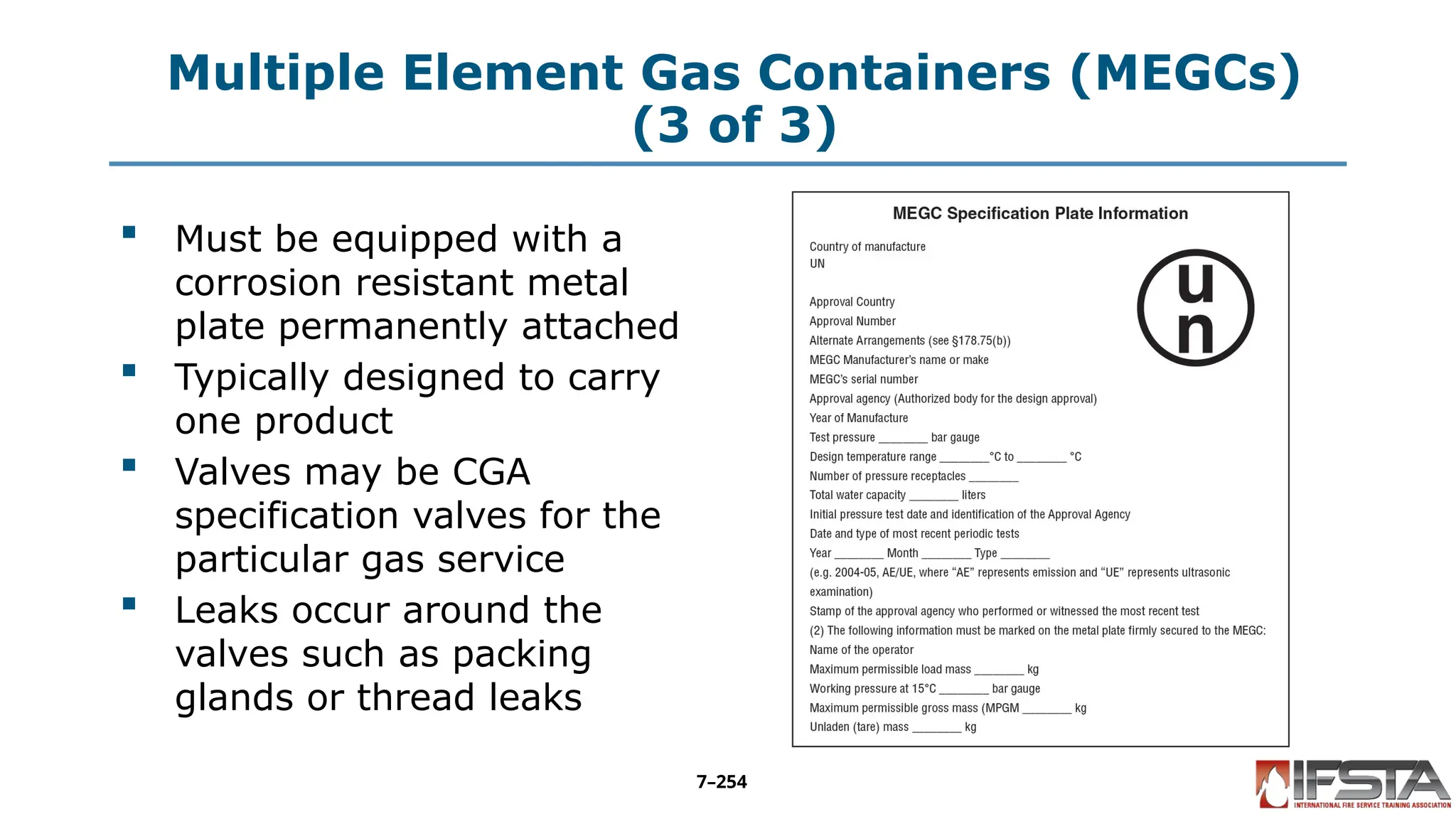 Multiple Element Gas Containers (MEGCs)
(3 of 3)
 Must be equipped with a
corrosion resistant metal
plate permanently attached
 Typically designed to carry
one product
 Valves may be CGA
specification valves for the
particular gas service
 Leaks occur around the
valves such as packing
glands or thread leaks
7–254
 