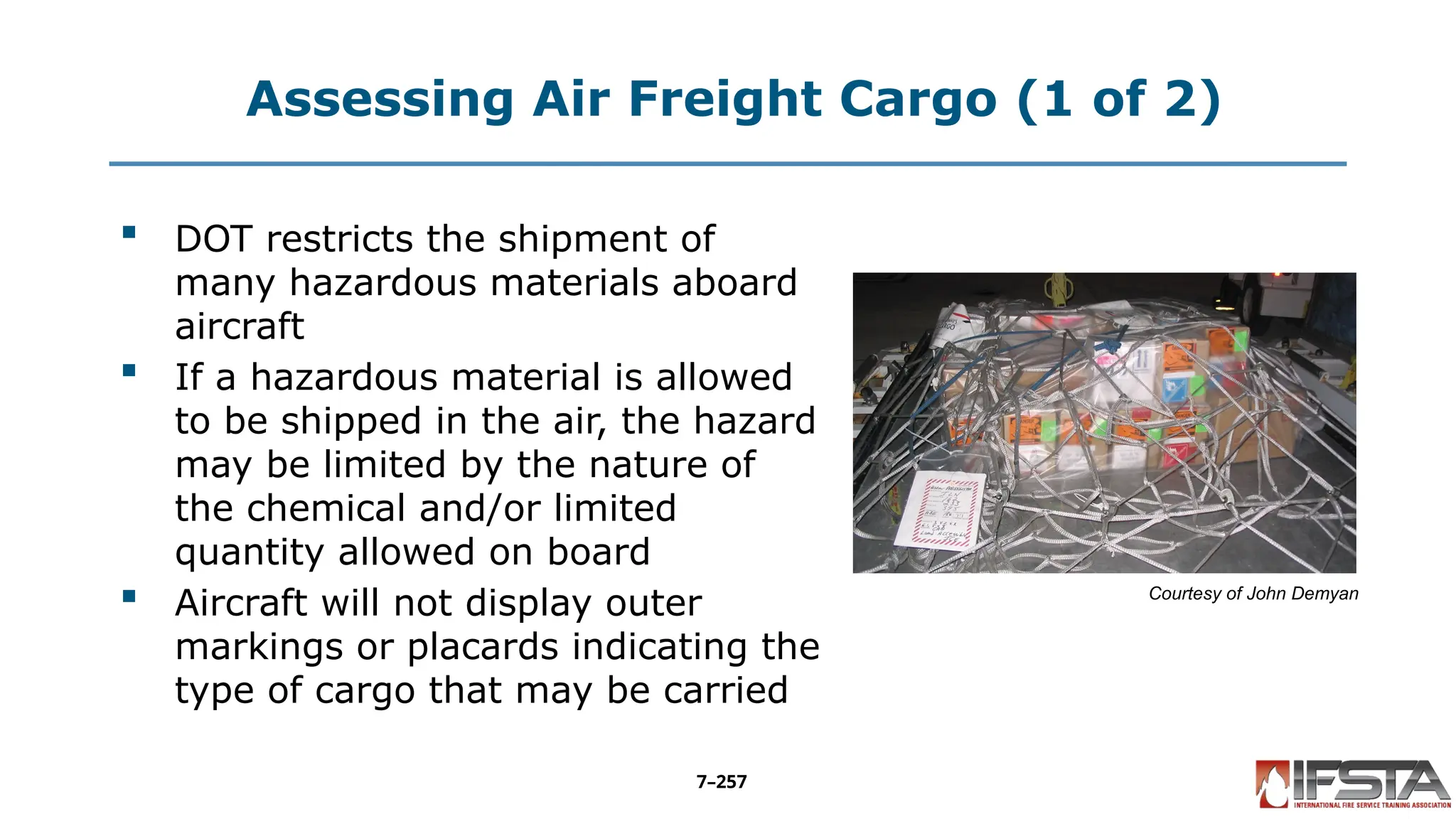 Assessing Air Freight Cargo (1 of 2)
 DOT restricts the shipment of
many hazardous materials aboard
aircraft
 If a hazardous material is allowed
to be shipped in the air, the hazard
may be limited by the nature of
the chemical and/or limited
quantity allowed on board
 Aircraft will not display outer
markings or placards indicating the
type of cargo that may be carried
Courtesy of John Demyan
7–257
 