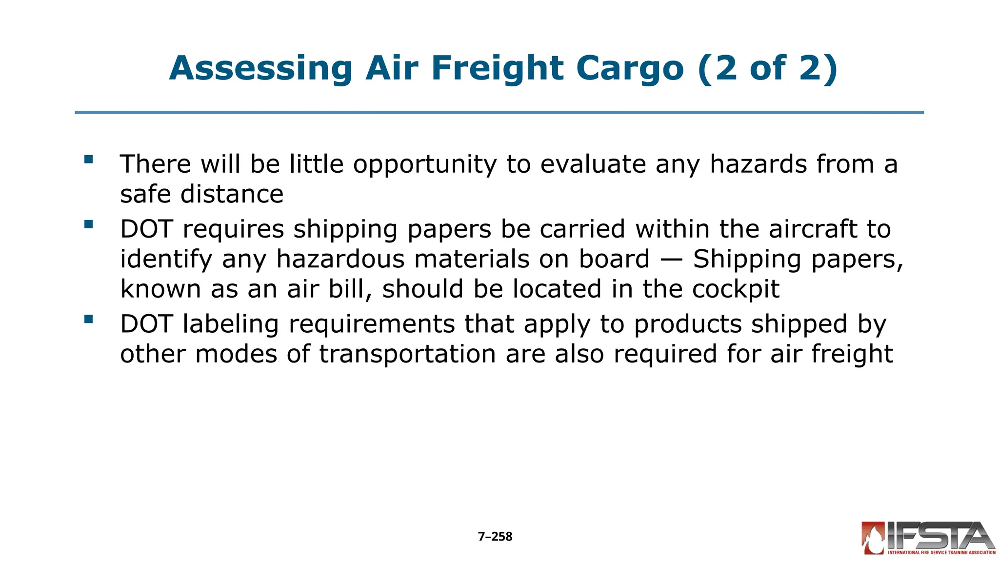 Assessing Air Freight Cargo (2 of 2)
 There will be little opportunity to evaluate any hazards from a
safe distance
 DOT requires shipping papers be carried within the aircraft to
identify any hazardous materials on board — Shipping papers,
known as an air bill, should be located in the cockpit
 DOT labeling requirements that apply to products shipped by
other modes of transportation are also required for air freight
7–258
 