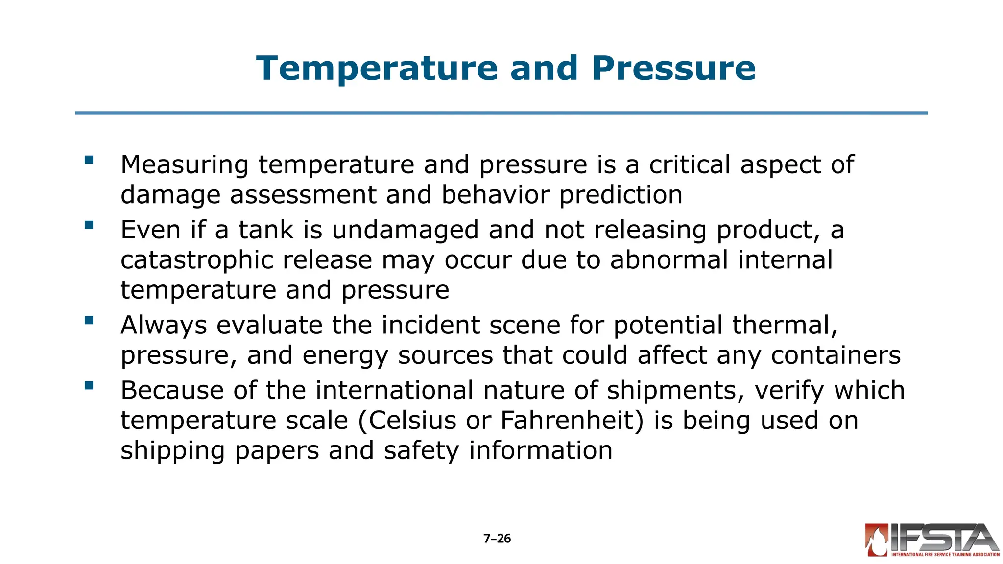 Temperature and Pressure
 Measuring temperature and pressure is a critical aspect of
damage assessment and behavior prediction
 Even if a tank is undamaged and not releasing product, a
catastrophic release may occur due to abnormal internal
temperature and pressure
 Always evaluate the incident scene for potential thermal,
pressure, and energy sources that could affect any containers
 Because of the international nature of shipments, verify which
temperature scale (Celsius or Fahrenheit) is being used on
shipping papers and safety information
7–26
 