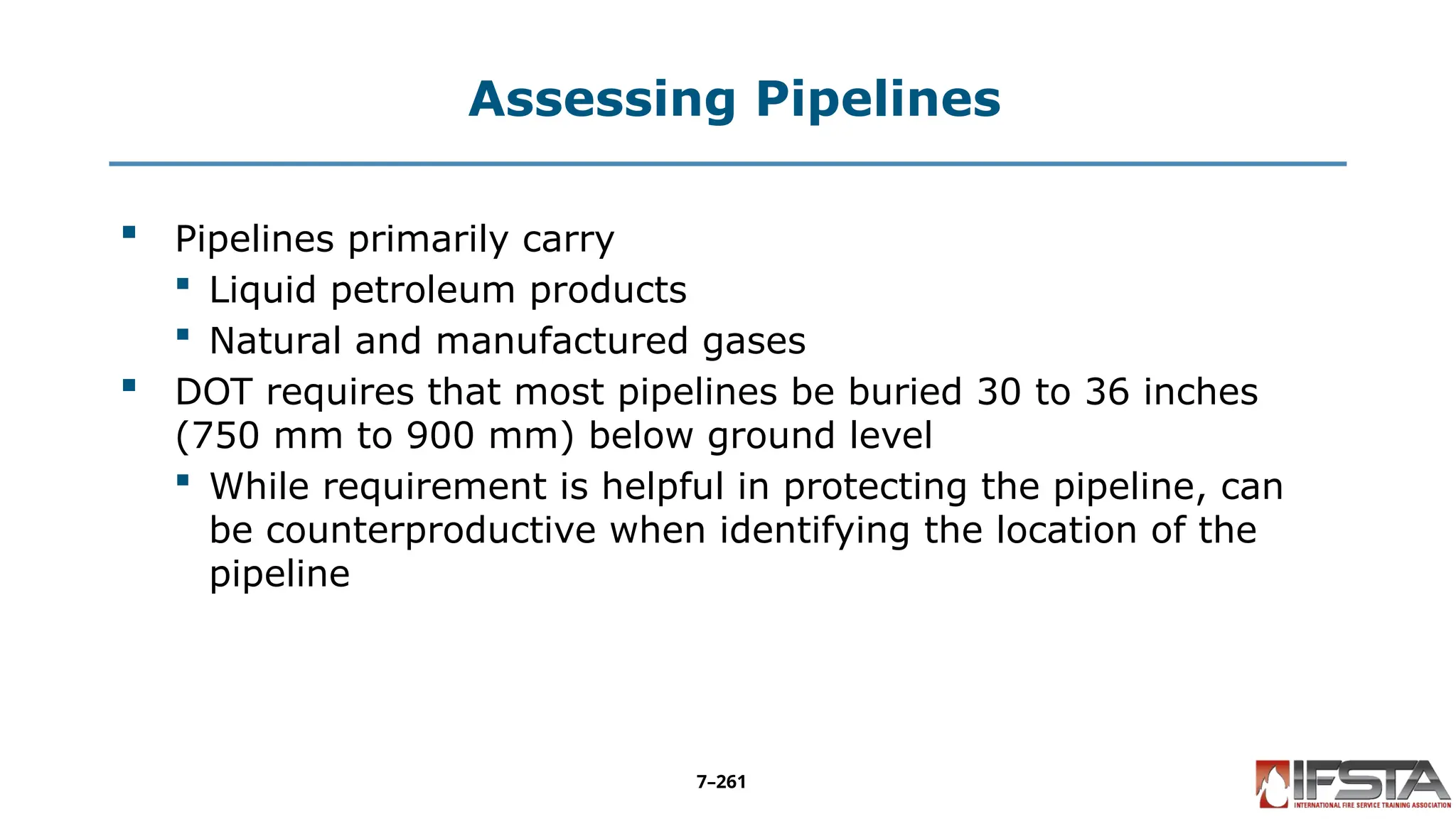 Assessing Pipelines
 Pipelines primarily carry
 Liquid petroleum products
 Natural and manufactured gases
 DOT requires that most pipelines be buried 30 to 36 inches
(750 mm to 900 mm) below ground level
 While requirement is helpful in protecting the pipeline, can
be counterproductive when identifying the location of the
pipeline
7–261
 