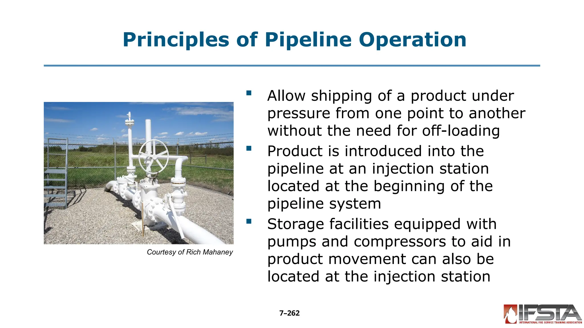 Principles of Pipeline Operation
Courtesy of Rich Mahaney
 Allow shipping of a product under
pressure from one point to another
without the need for off-loading
 Product is introduced into the
pipeline at an injection station
located at the beginning of the
pipeline system
 Storage facilities equipped with
pumps and compressors to aid in
product movement can also be
located at the injection station
7–262
 