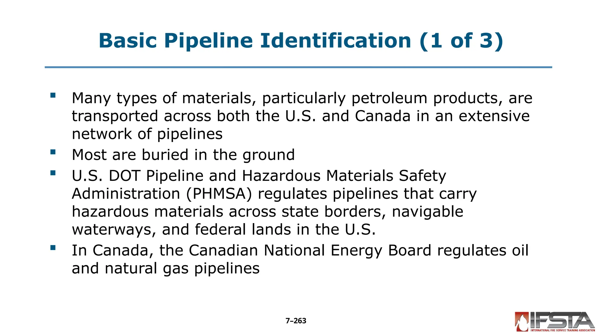Basic Pipeline Identification (1 of 3)
 Many types of materials, particularly petroleum products, are
transported across both the U.S. and Canada in an extensive
network of pipelines
 Most are buried in the ground
 U.S. DOT Pipeline and Hazardous Materials Safety
Administration (PHMSA) regulates pipelines that carry
hazardous materials across state borders, navigable
waterways, and federal lands in the U.S.
 In Canada, the Canadian National Energy Board regulates oil
and natural gas pipelines
7–263
 