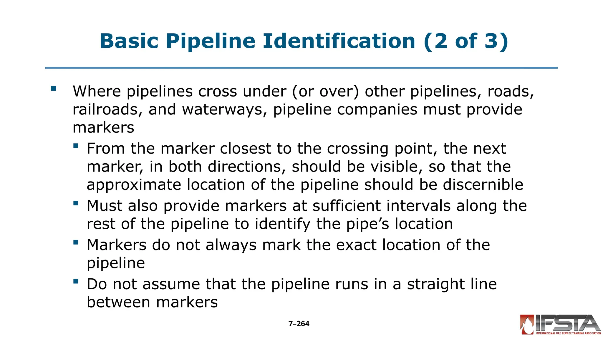 Basic Pipeline Identification (2 of 3)
 Where pipelines cross under (or over) other pipelines, roads,
railroads, and waterways, pipeline companies must provide
markers
 From the marker closest to the crossing point, the next
marker, in both directions, should be visible, so that the
approximate location of the pipeline should be discernible
 Must also provide markers at sufficient intervals along the
rest of the pipeline to identify the pipe’s location
 Markers do not always mark the exact location of the
pipeline
 Do not assume that the pipeline runs in a straight line
between markers
7–264
 