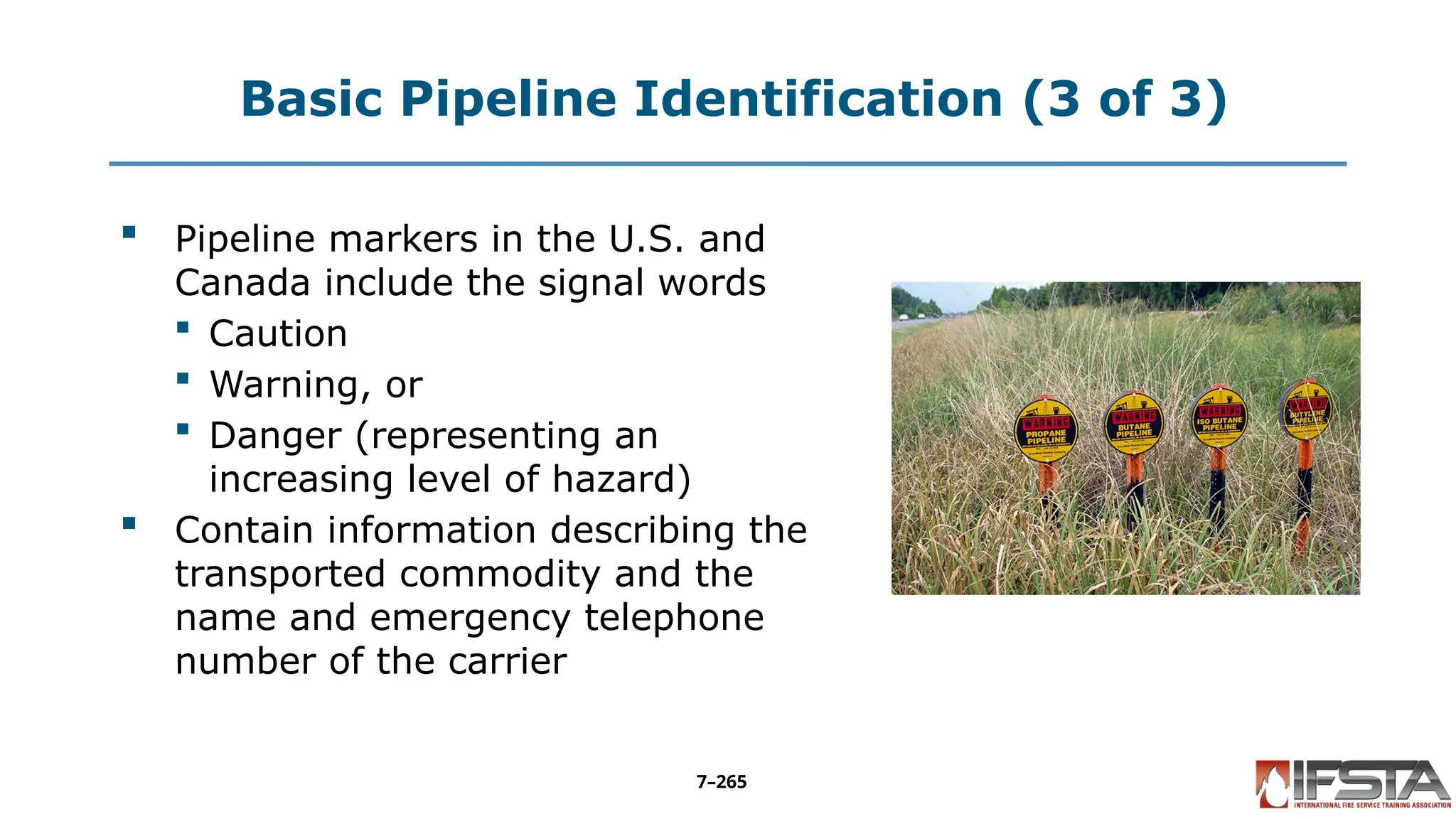 Basic Pipeline Identification (3 of 3)
 Pipeline markers in the U.S. and
Canada include the signal words
 Caution
 Warning, or
 Danger (representing an
increasing level of hazard)
 Contain information describing the
transported commodity and the
name and emergency telephone
number of the carrier
7–265
 