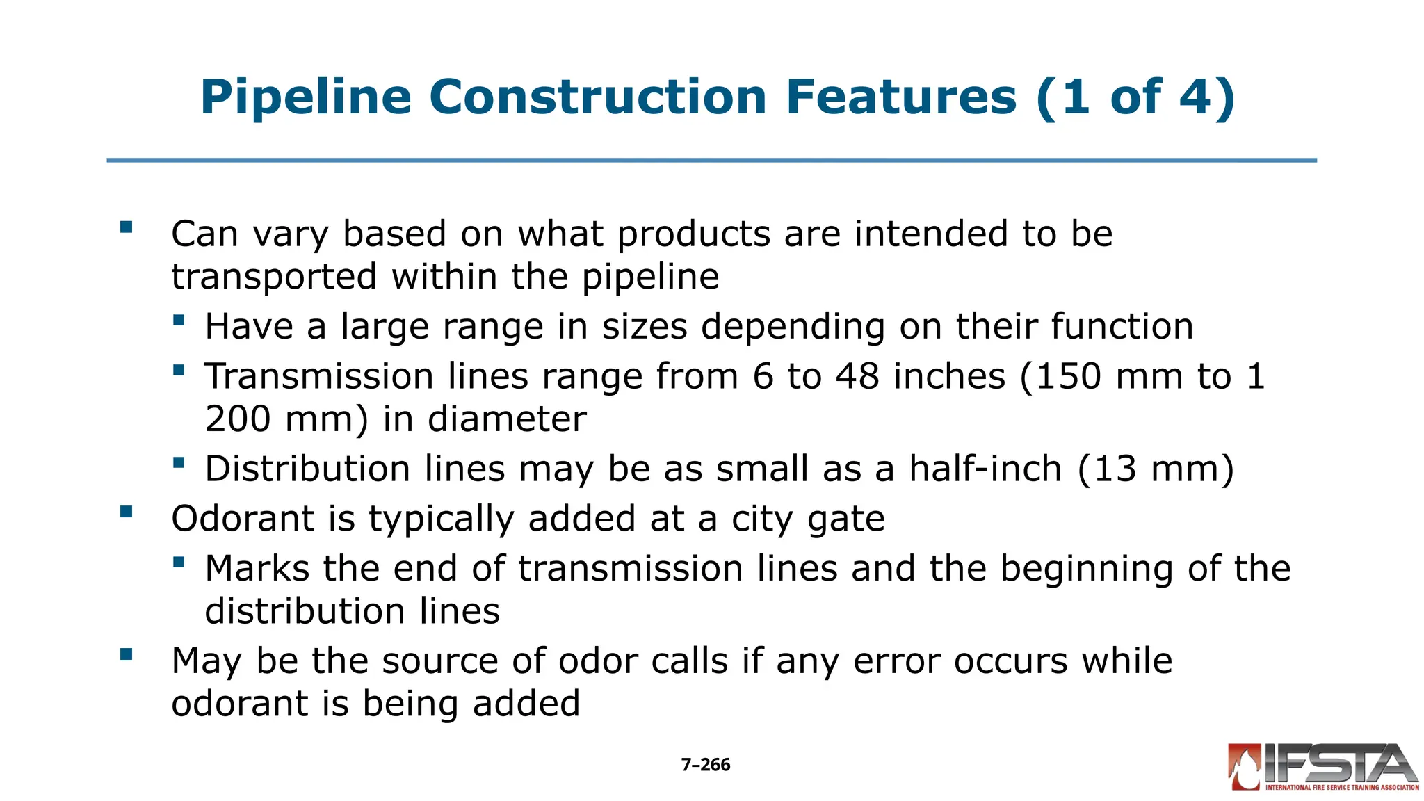 Pipeline Construction Features (1 of 4)
 Can vary based on what products are intended to be
transported within the pipeline
 Have a large range in sizes depending on their function
 Transmission lines range from 6 to 48 inches (150 mm to 1
200 mm) in diameter
 Distribution lines may be as small as a half-inch (13 mm)
 Odorant is typically added at a city gate
 Marks the end of transmission lines and the beginning of the
distribution lines
 May be the source of odor calls if any error occurs while
odorant is being added
7–266
 