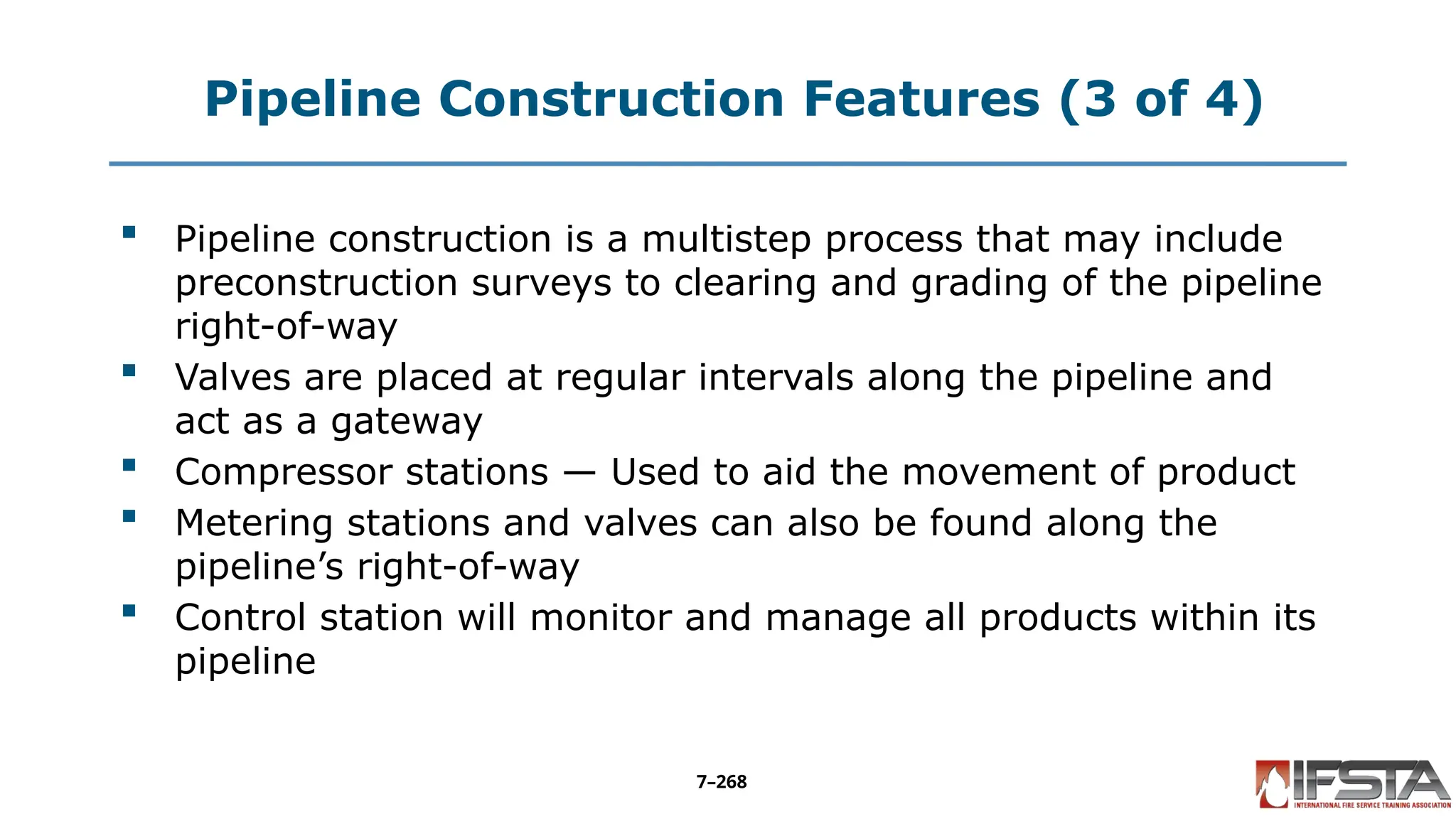 Pipeline Construction Features (3 of 4)
 Pipeline construction is a multistep process that may include
preconstruction surveys to clearing and grading of the pipeline
right-of-way
 Valves are placed at regular intervals along the pipeline and
act as a gateway
 Compressor stations — Used to aid the movement of product
 Metering stations and valves can also be found along the
pipeline’s right-of-way
 Control station will monitor and manage all products within its
pipeline
7–268
 