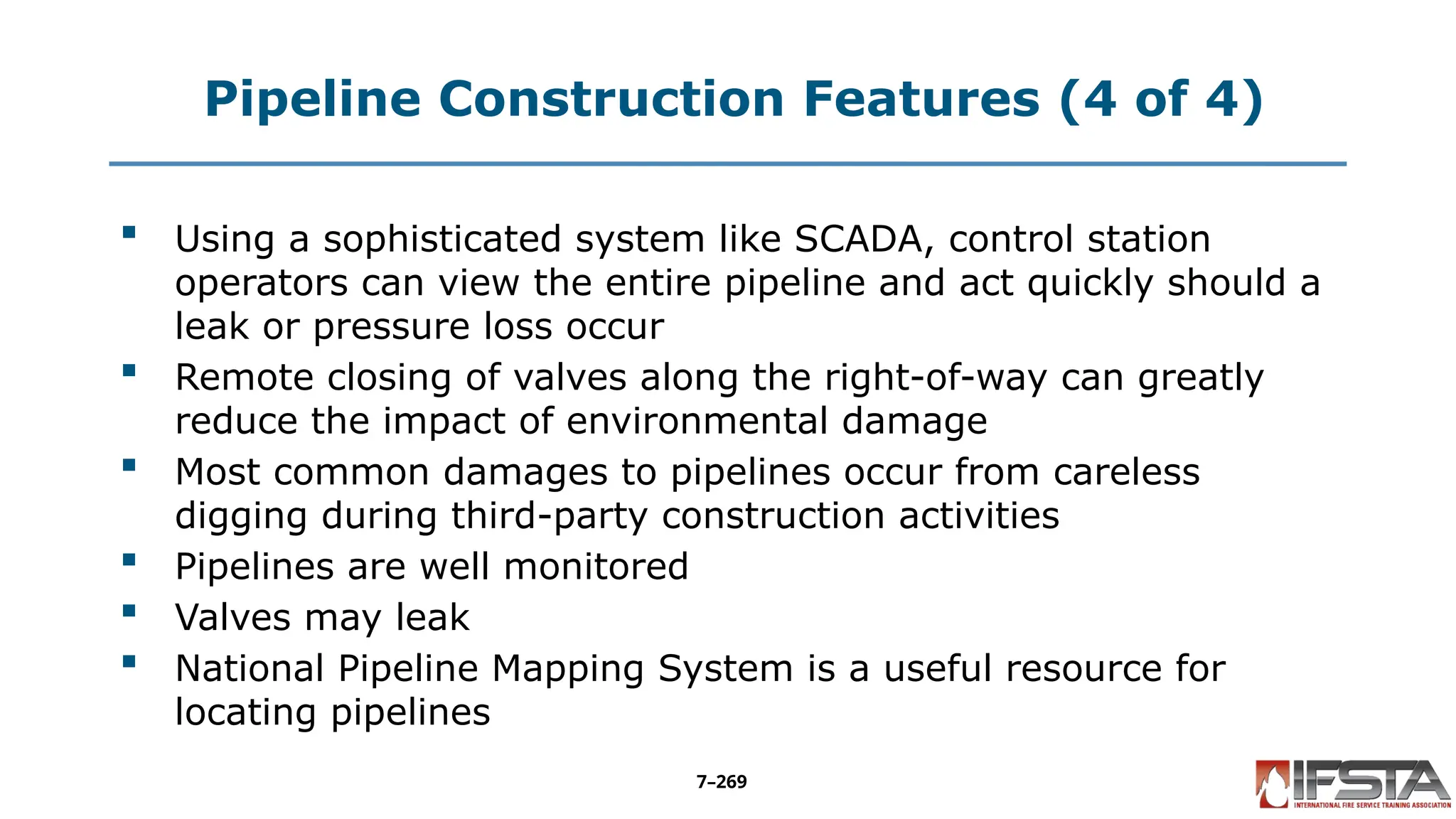 Pipeline Construction Features (4 of 4)
 Using a sophisticated system like SCADA, control station
operators can view the entire pipeline and act quickly should a
leak or pressure loss occur
 Remote closing of valves along the right-of-way can greatly
reduce the impact of environmental damage
 Most common damages to pipelines occur from careless
digging during third-party construction activities
 Pipelines are well monitored
 Valves may leak
 National Pipeline Mapping System is a useful resource for
locating pipelines
7–269
 