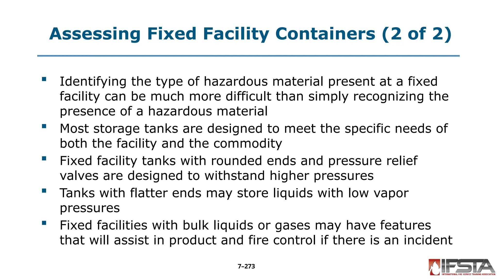 Assessing Fixed Facility Containers (2 of 2)
 Identifying the type of hazardous material present at a fixed
facility can be much more difficult than simply recognizing the
presence of a hazardous material
 Most storage tanks are designed to meet the specific needs of
both the facility and the commodity
 Fixed facility tanks with rounded ends and pressure relief
valves are designed to withstand higher pressures
 Tanks with flatter ends may store liquids with low vapor
pressures
 Fixed facilities with bulk liquids or gases may have features
that will assist in product and fire control if there is an incident
7–273
 
