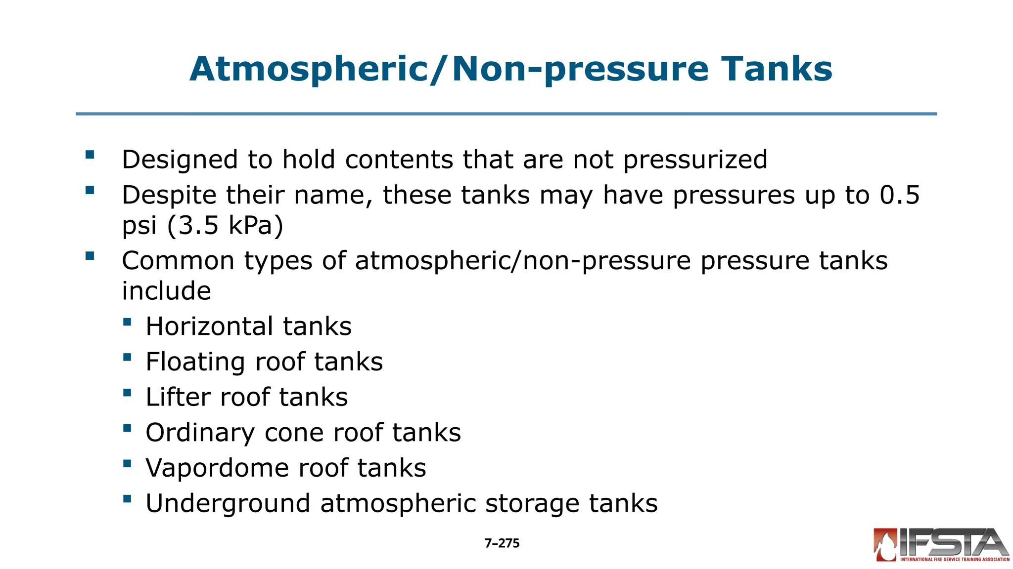 Atmospheric/Non-pressure Tanks
 Designed to hold contents that are not pressurized
 Despite their name, these tanks may have pressures up to 0.5
psi (3.5 kPa)
 Common types of atmospheric/non-pressure pressure tanks
include
 Horizontal tanks
 Floating roof tanks
 Lifter roof tanks
 Ordinary cone roof tanks
 Vapordome roof tanks
 Underground atmospheric storage tanks
7–275
 