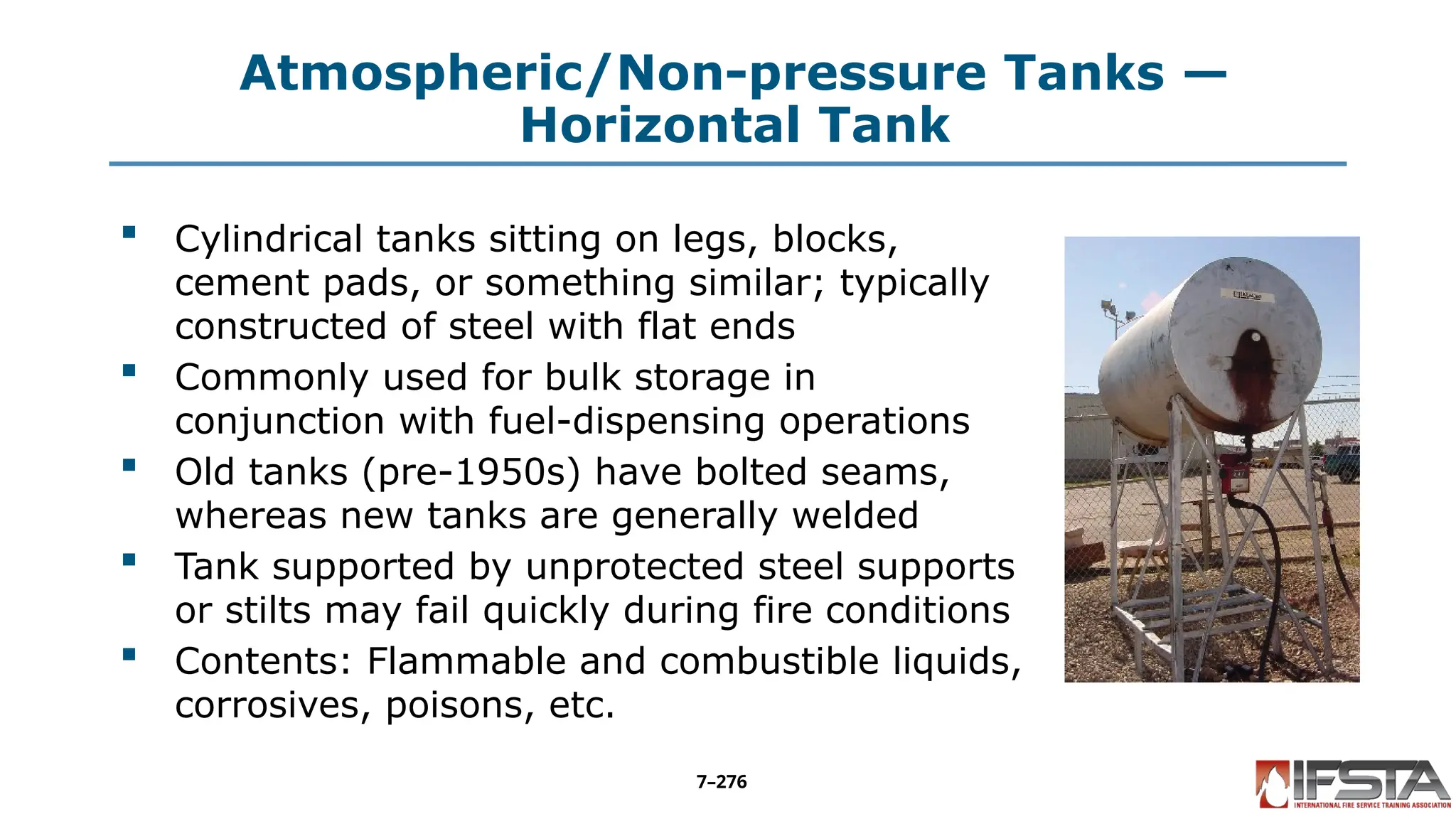 Atmospheric/Non-pressure Tanks —
Horizontal Tank
 Cylindrical tanks sitting on legs, blocks,
cement pads, or something similar; typically
constructed of steel with flat ends
 Commonly used for bulk storage in
conjunction with fuel-dispensing operations
 Old tanks (pre-1950s) have bolted seams,
whereas new tanks are generally welded
 Tank supported by unprotected steel supports
or stilts may fail quickly during fire conditions
 Contents: Flammable and combustible liquids,
corrosives, poisons, etc.
7–276
 