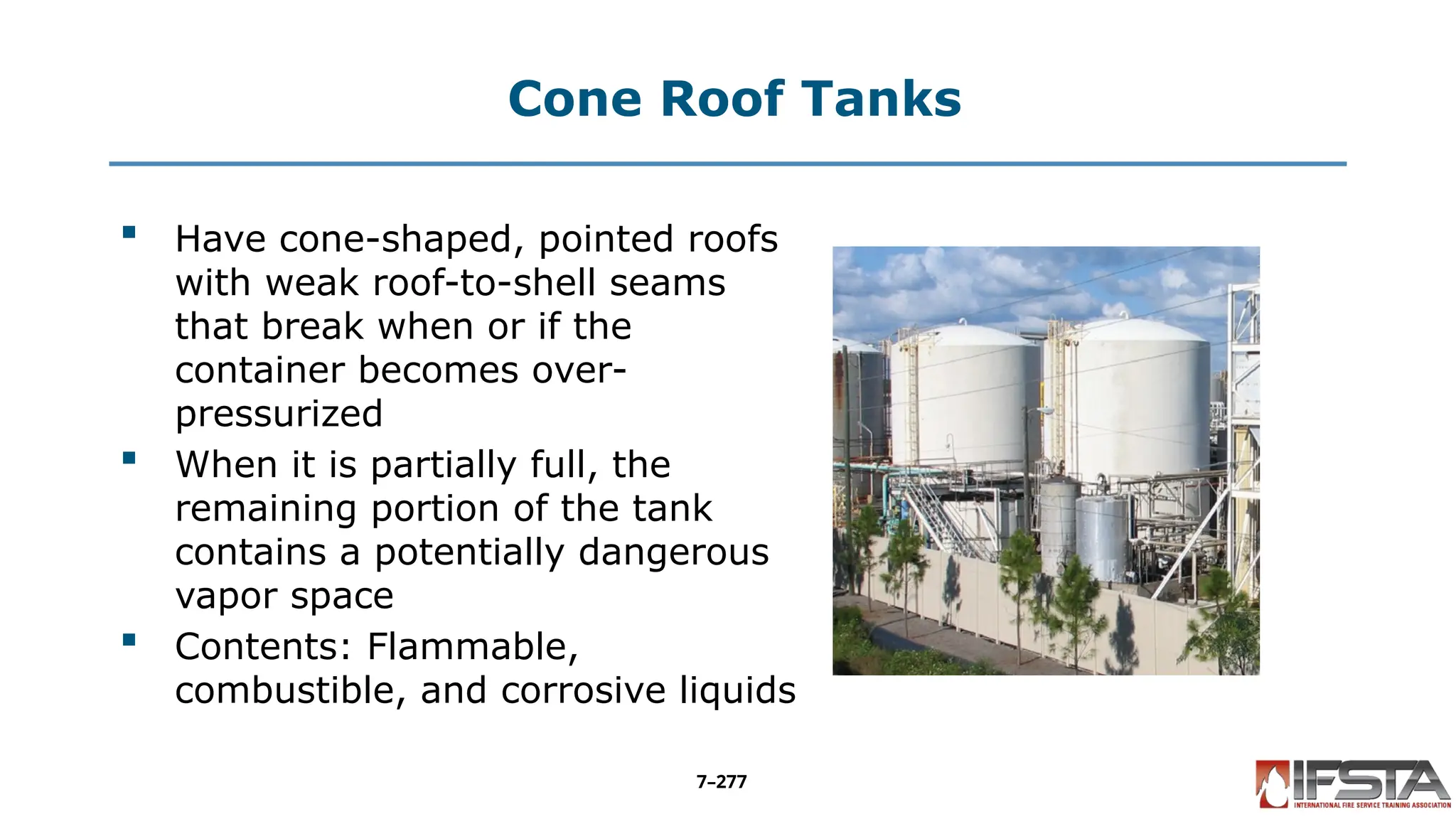 Cone Roof Tanks
 Have cone-shaped, pointed roofs
with weak roof-to-shell seams
that break when or if the
container becomes over-
pressurized
 When it is partially full, the
remaining portion of the tank
contains a potentially dangerous
vapor space
 Contents: Flammable,
combustible, and corrosive liquids
7–277
 
