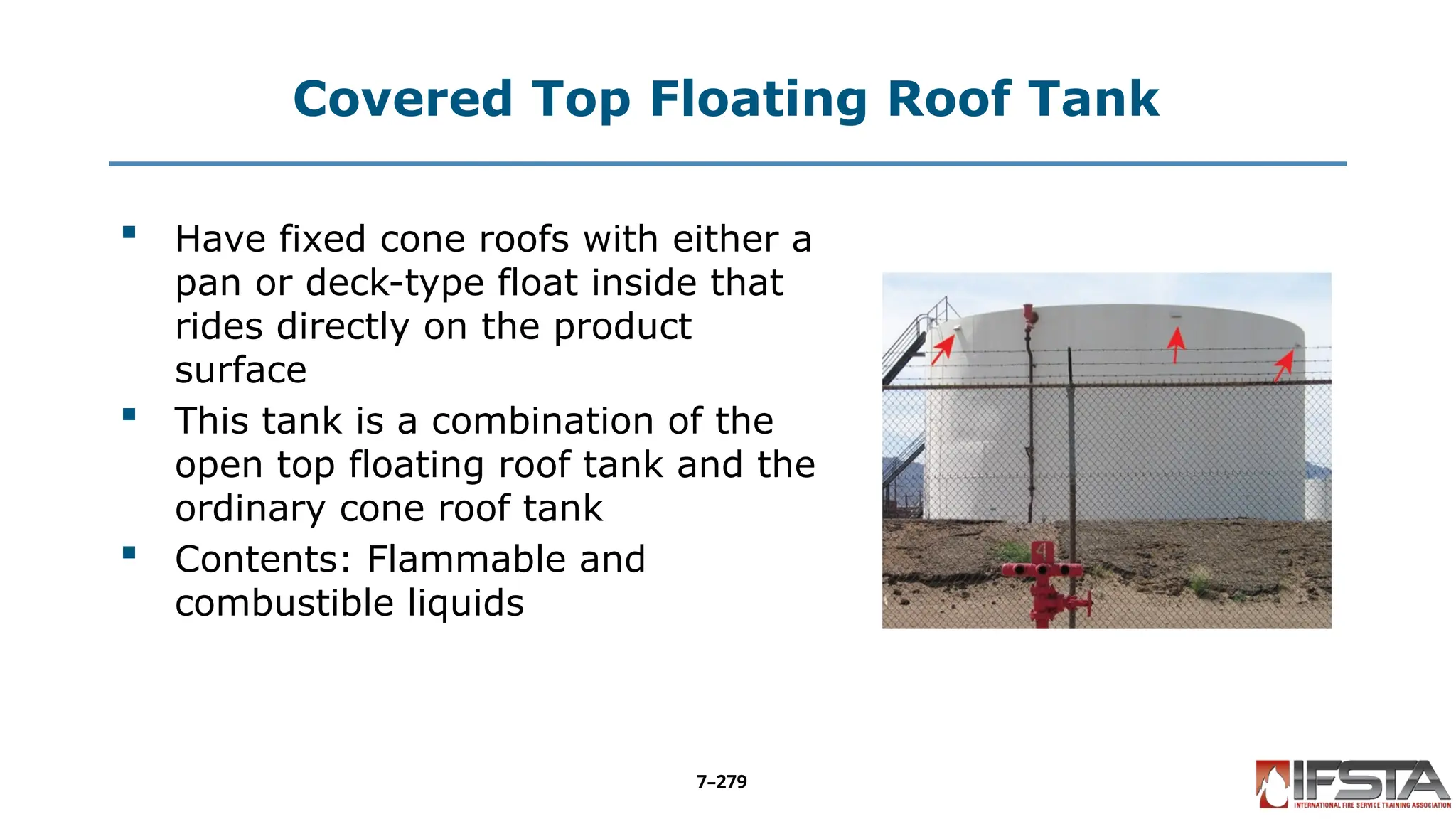 Covered Top Floating Roof Tank
 Have fixed cone roofs with either a
pan or deck-type float inside that
rides directly on the product
surface
 This tank is a combination of the
open top floating roof tank and the
ordinary cone roof tank
 Contents: Flammable and
combustible liquids
7–279
 