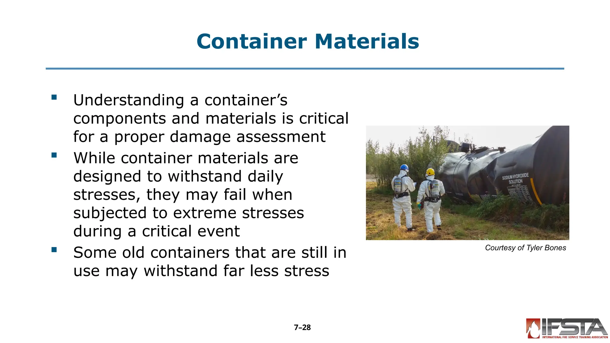 Container Materials
 Understanding a container’s
components and materials is critical
for a proper damage assessment
 While container materials are
designed to withstand daily
stresses, they may fail when
subjected to extreme stresses
during a critical event
 Some old containers that are still in
use may withstand far less stress
Courtesy of Tyler Bones
7–28
 