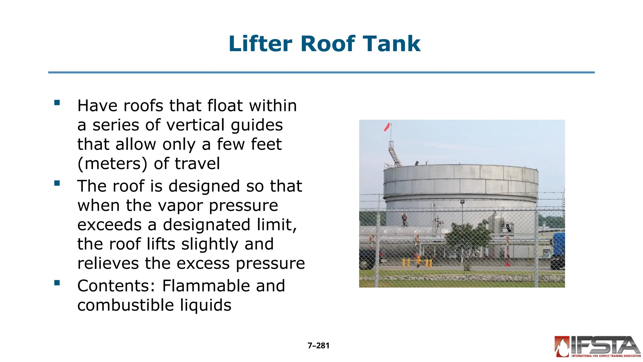 Lifter Roof Tank
 Have roofs that float within
a series of vertical guides
that allow only a few feet
(meters) of travel
 The roof is designed so that
when the vapor pressure
exceeds a designated limit,
the roof lifts slightly and
relieves the excess pressure
 Contents: Flammable and
combustible liquids
7–281
 
