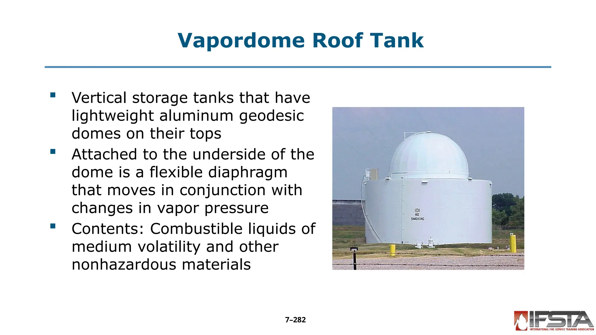 Vapordome Roof Tank
 Vertical storage tanks that have
lightweight aluminum geodesic
domes on their tops
 Attached to the underside of the
dome is a flexible diaphragm
that moves in conjunction with
changes in vapor pressure
 Contents: Combustible liquids of
medium volatility and other
nonhazardous materials
7–282
 