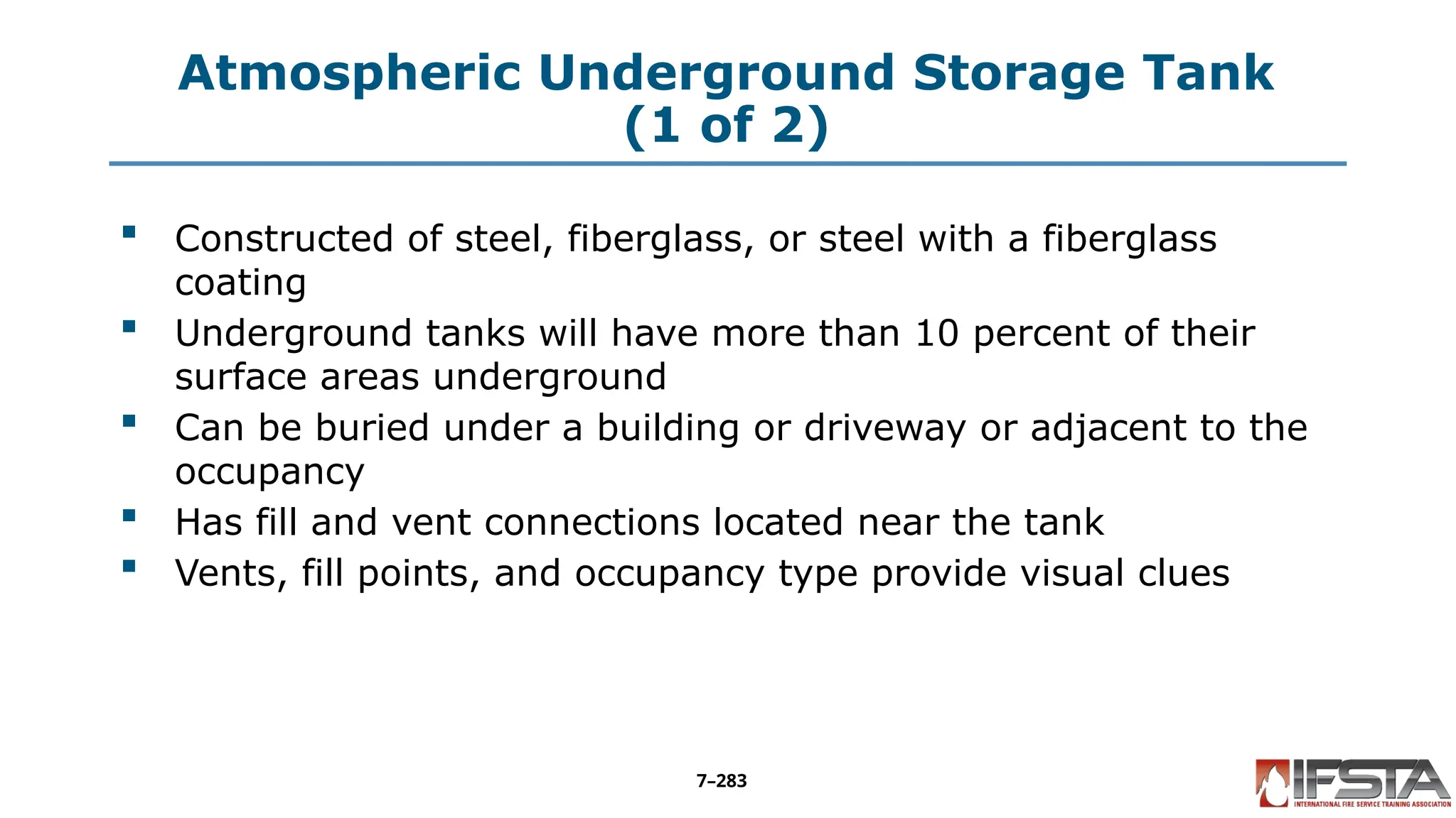 Atmospheric Underground Storage Tank
(1 of 2)
 Constructed of steel, fiberglass, or steel with a fiberglass
coating
 Underground tanks will have more than 10 percent of their
surface areas underground
 Can be buried under a building or driveway or adjacent to the
occupancy
 Has fill and vent connections located near the tank
 Vents, fill points, and occupancy type provide visual clues
7–283
 