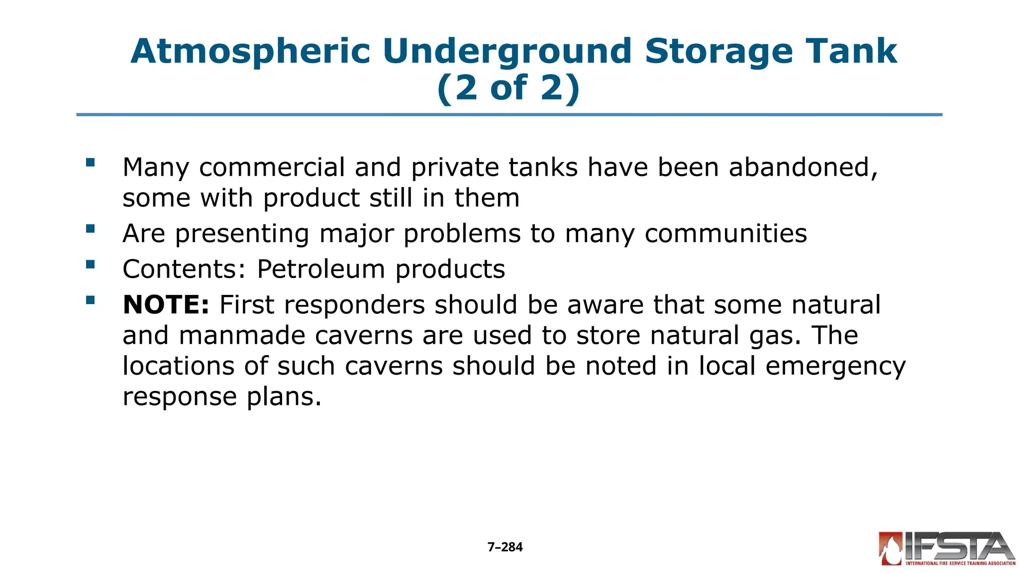 Atmospheric Underground Storage Tank
(2 of 2)
 Many commercial and private tanks have been abandoned,
some with product still in them
 Are presenting major problems to many communities
 Contents: Petroleum products
 NOTE: First responders should be aware that some natural
and manmade caverns are used to store natural gas. The
locations of such caverns should be noted in local emergency
response plans.
7–284
 