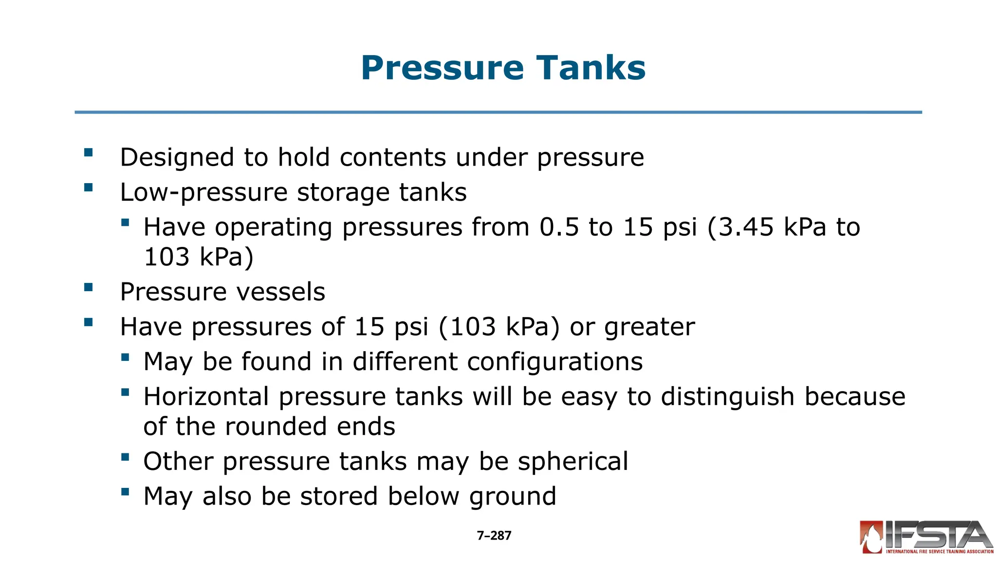 Pressure Tanks
 Designed to hold contents under pressure
 Low-pressure storage tanks
 Have operating pressures from 0.5 to 15 psi (3.45 kPa to
103 kPa)
 Pressure vessels
 Have pressures of 15 psi (103 kPa) or greater
 May be found in different configurations
 Horizontal pressure tanks will be easy to distinguish because
of the rounded ends
 Other pressure tanks may be spherical
 May also be stored below ground
7–287
 
