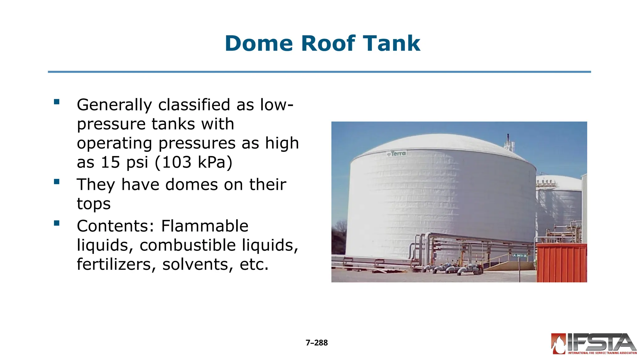 Dome Roof Tank
 Generally classified as low-
pressure tanks with
operating pressures as high
as 15 psi (103 kPa)
 They have domes on their
tops
 Contents: Flammable
liquids, combustible liquids,
fertilizers, solvents, etc.
7–288
 