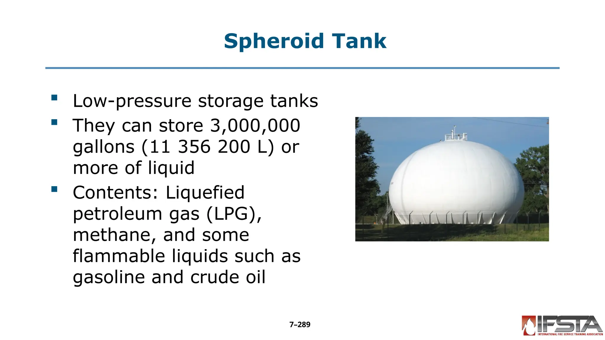 Spheroid Tank
 Low-pressure storage tanks
 They can store 3,000,000
gallons (11 356 200 L) or
more of liquid
 Contents: Liquefied
petroleum gas (LPG),
methane, and some
flammable liquids such as
gasoline and crude oil
7–289
 