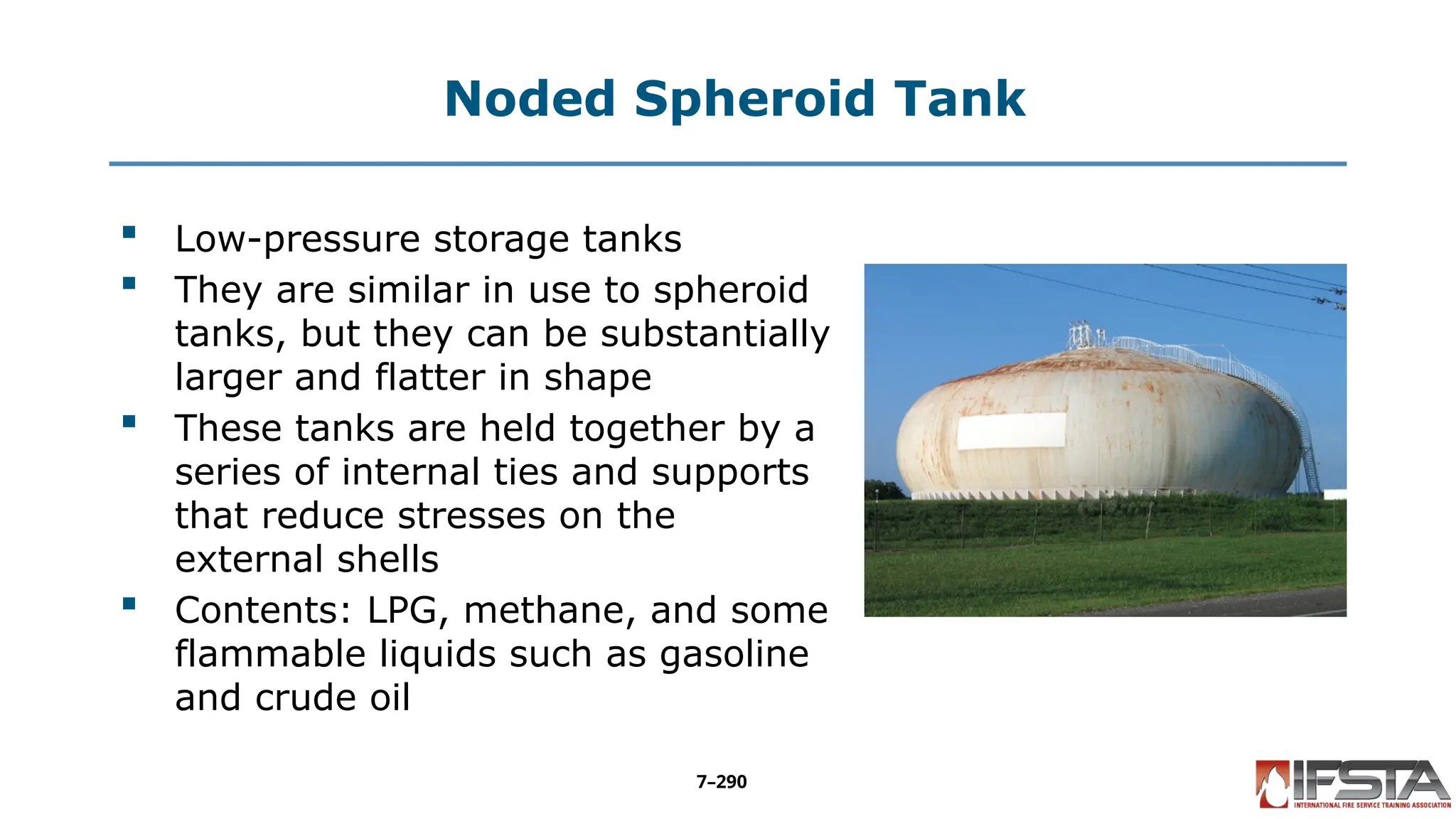 Noded Spheroid Tank
 Low-pressure storage tanks
 They are similar in use to spheroid
tanks, but they can be substantially
larger and flatter in shape
 These tanks are held together by a
series of internal ties and supports
that reduce stresses on the
external shells
 Contents: LPG, methane, and some
flammable liquids such as gasoline
and crude oil
7–290
 