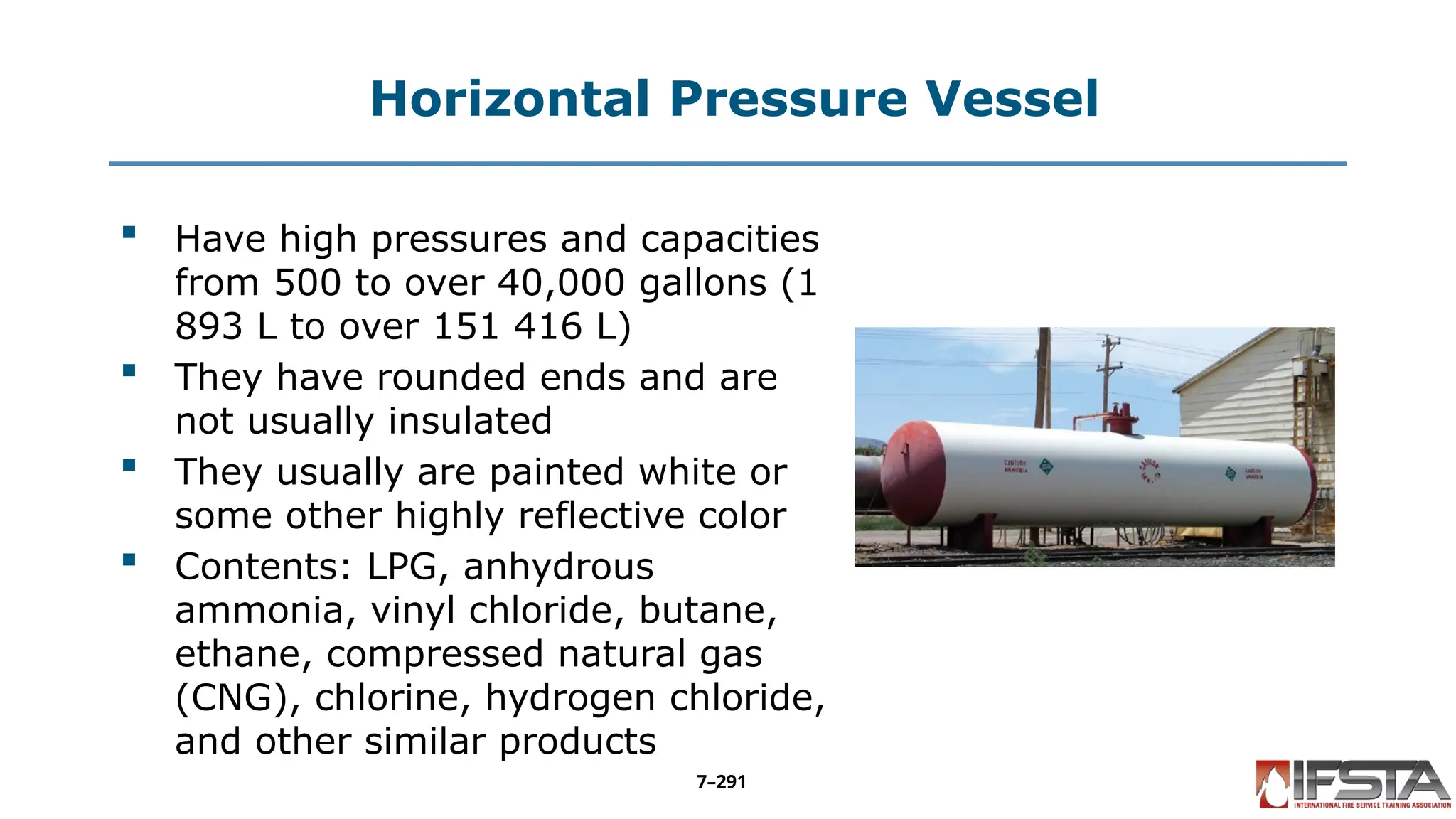 Horizontal Pressure Vessel
 Have high pressures and capacities
from 500 to over 40,000 gallons (1
893 L to over 151 416 L)
 They have rounded ends and are
not usually insulated
 They usually are painted white or
some other highly reflective color
 Contents: LPG, anhydrous
ammonia, vinyl chloride, butane,
ethane, compressed natural gas
(CNG), chlorine, hydrogen chloride,
and other similar products
7–291
 