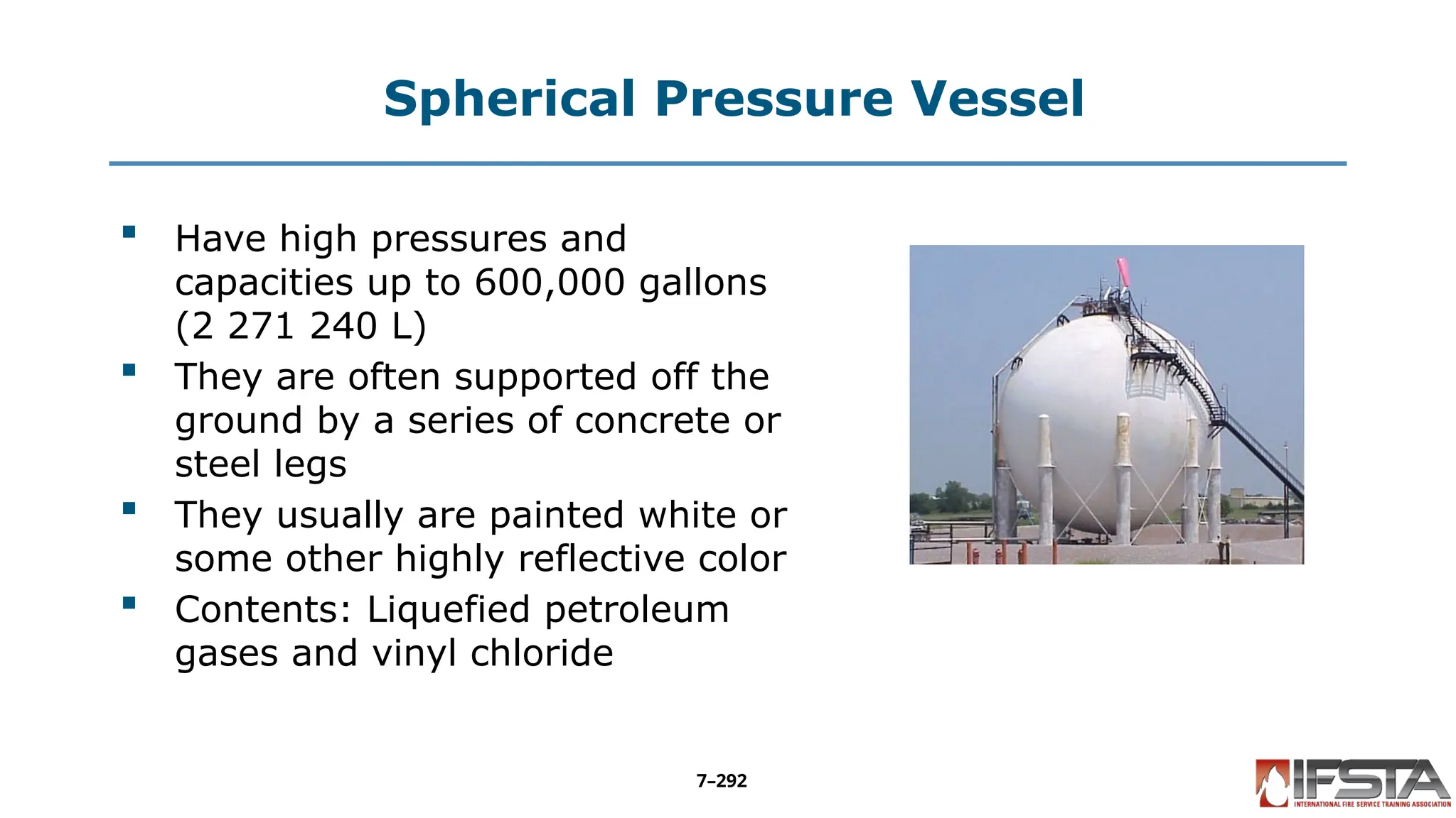 Spherical Pressure Vessel
 Have high pressures and
capacities up to 600,000 gallons
(2 271 240 L)
 They are often supported off the
ground by a series of concrete or
steel legs
 They usually are painted white or
some other highly reflective color
 Contents: Liquefied petroleum
gases and vinyl chloride
7–292
 