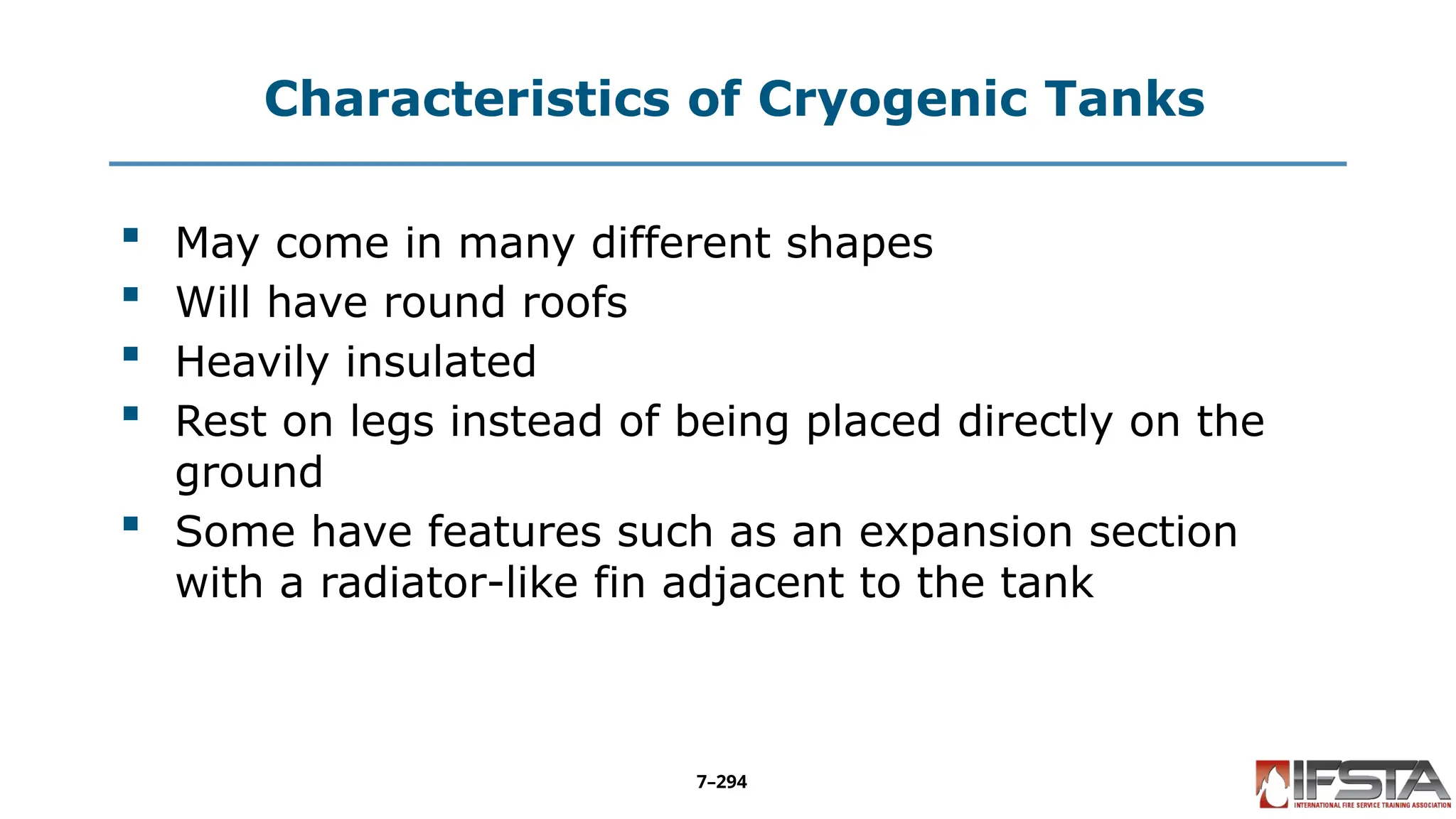Characteristics of Cryogenic Tanks
 May come in many different shapes
 Will have round roofs
 Heavily insulated
 Rest on legs instead of being placed directly on the
ground
 Some have features such as an expansion section
with a radiator-like fin adjacent to the tank
7–294
 