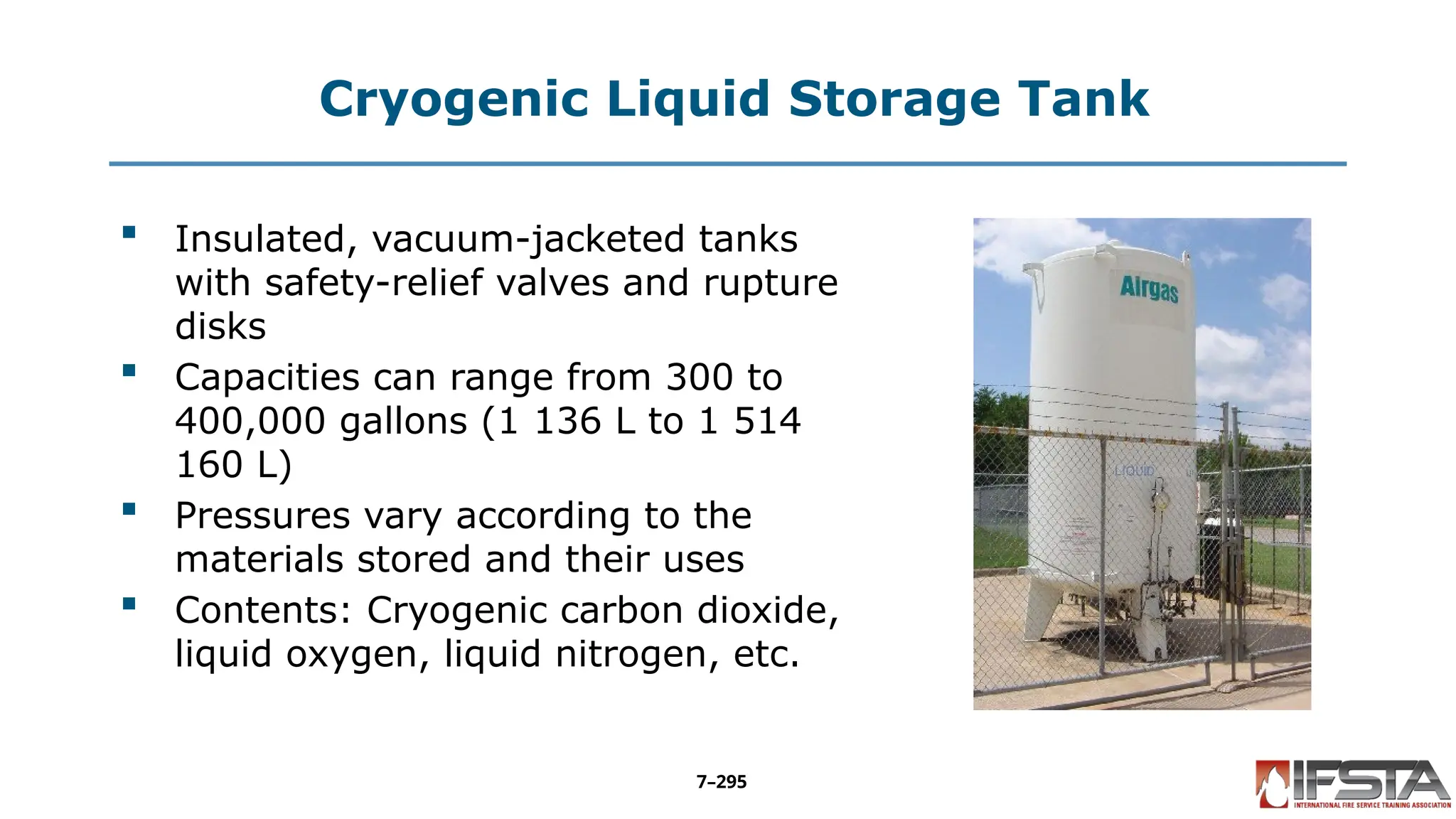 Cryogenic Liquid Storage Tank
 Insulated, vacuum-jacketed tanks
with safety-relief valves and rupture
disks
 Capacities can range from 300 to
400,000 gallons (1 136 L to 1 514
160 L)
 Pressures vary according to the
materials stored and their uses
 Contents: Cryogenic carbon dioxide,
liquid oxygen, liquid nitrogen, etc.
7–295
 