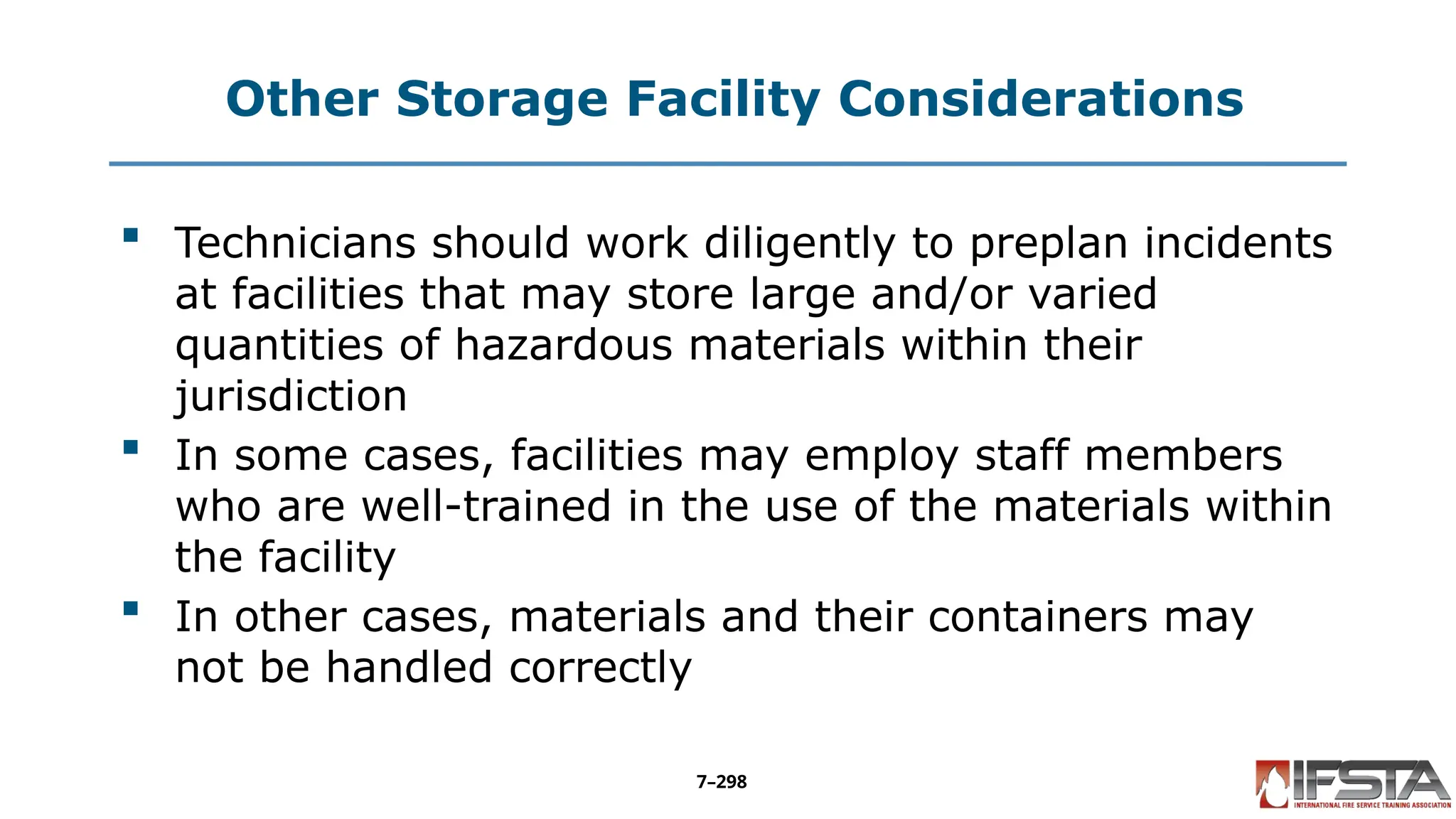 Other Storage Facility Considerations
 Technicians should work diligently to preplan incidents
at facilities that may store large and/or varied
quantities of hazardous materials within their
jurisdiction
 In some cases, facilities may employ staff members
who are well-trained in the use of the materials within
the facility
 In other cases, materials and their containers may
not be handled correctly
7–298
 