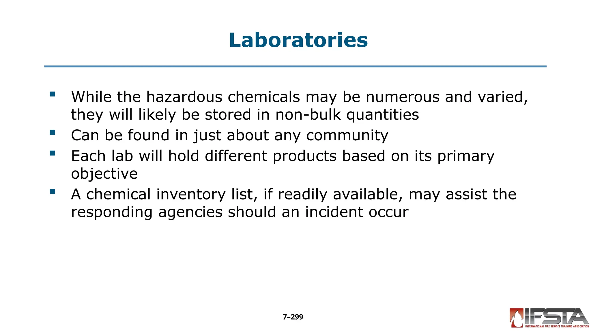 Laboratories
 While the hazardous chemicals may be numerous and varied,
they will likely be stored in non-bulk quantities
 Can be found in just about any community
 Each lab will hold different products based on its primary
objective
 A chemical inventory list, if readily available, may assist the
responding agencies should an incident occur
7–299
 