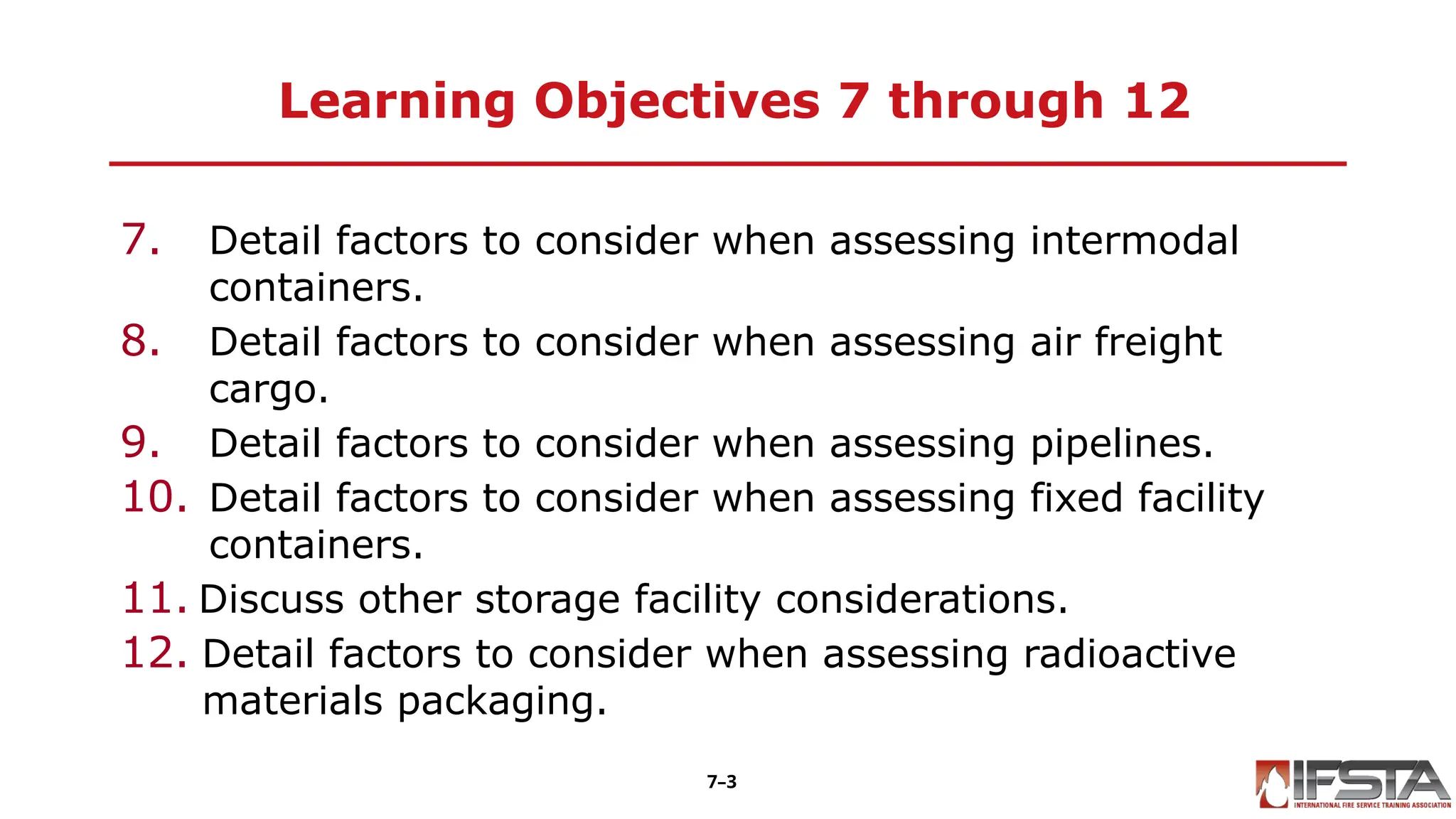 Learning Objectives 7 through 12
7. Detail factors to consider when assessing intermodal
containers.
8. Detail factors to consider when assessing air freight
cargo.
9. Detail factors to consider when assessing pipelines.
10. Detail factors to consider when assessing fixed facility
containers.
11. Discuss other storage facility considerations.
12. Detail factors to consider when assessing radioactive
materials packaging.
7–3
 