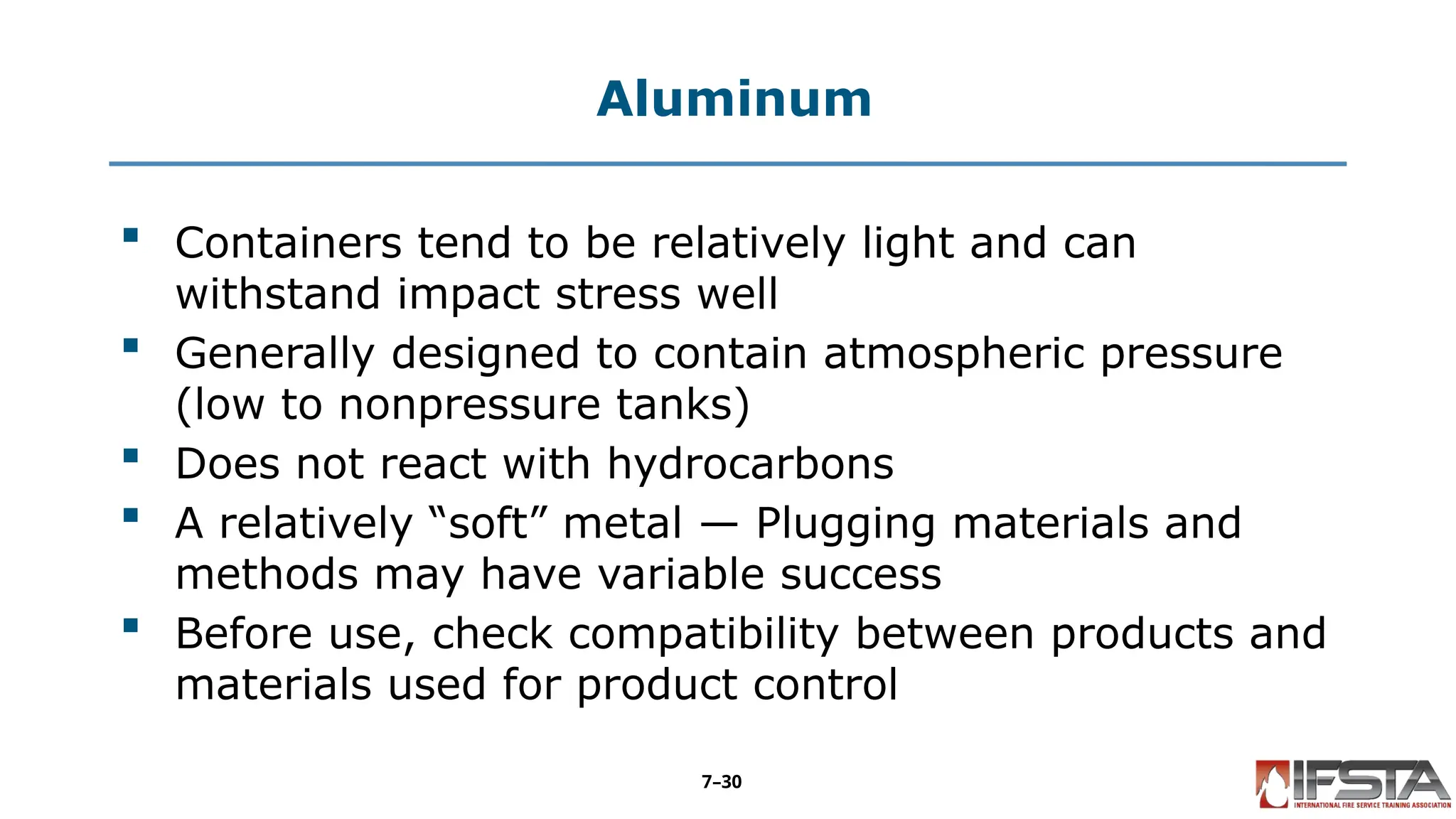 Aluminum
 Containers tend to be relatively light and can
withstand impact stress well
 Generally designed to contain atmospheric pressure
(low to nonpressure tanks)
 Does not react with hydrocarbons
 A relatively “soft” metal — Plugging materials and
methods may have variable success
 Before use, check compatibility between products and
materials used for product control
7–30
 