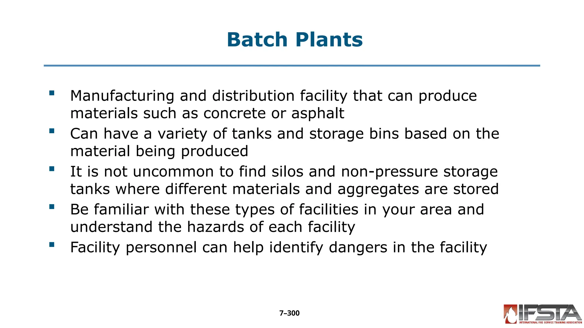 Batch Plants
 Manufacturing and distribution facility that can produce
materials such as concrete or asphalt
 Can have a variety of tanks and storage bins based on the
material being produced
 It is not uncommon to find silos and non-pressure storage
tanks where different materials and aggregates are stored
 Be familiar with these types of facilities in your area and
understand the hazards of each facility
 Facility personnel can help identify dangers in the facility
7–300
 