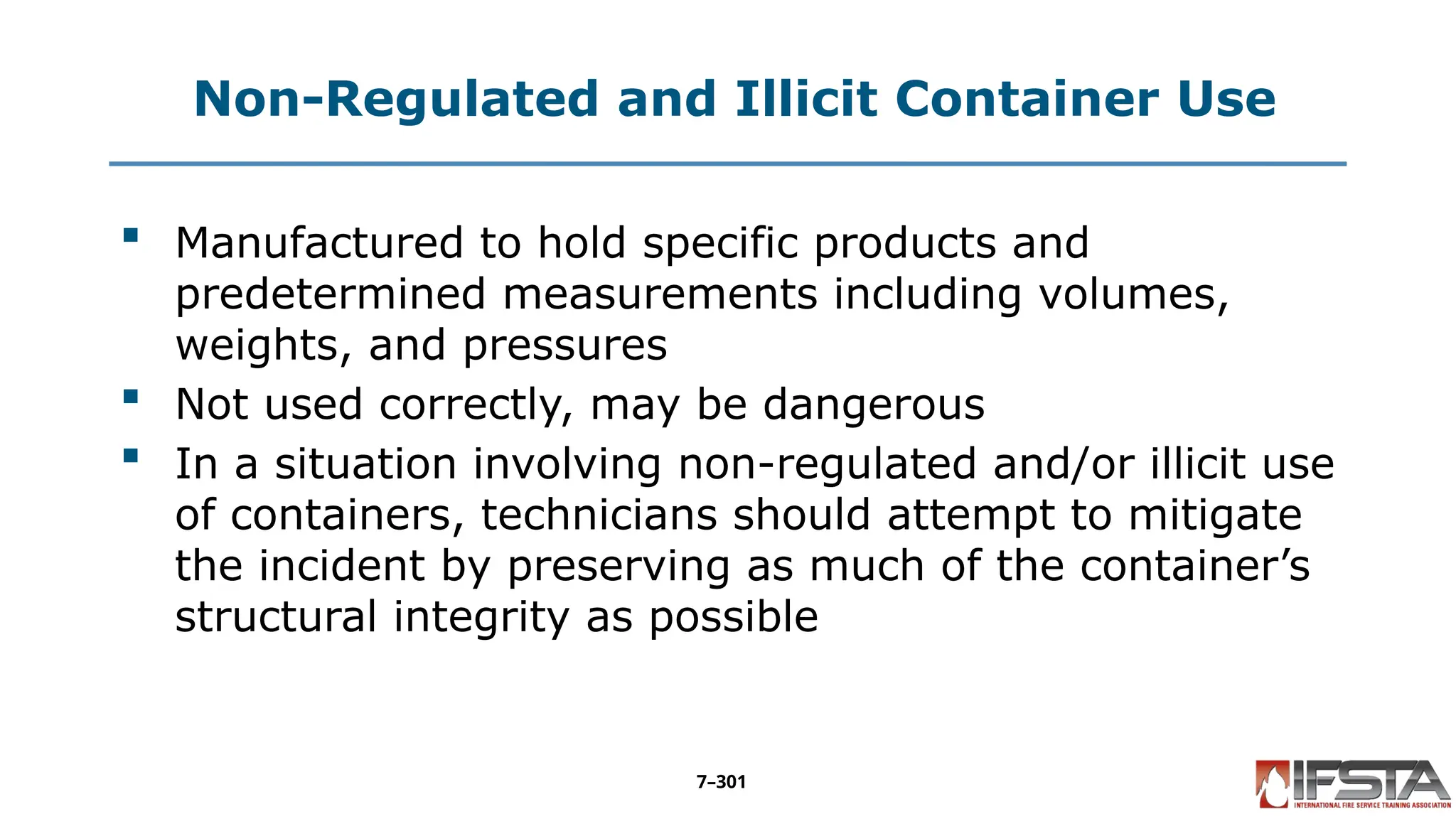 Non-Regulated and Illicit Container Use
 Manufactured to hold specific products and
predetermined measurements including volumes,
weights, and pressures
 Not used correctly, may be dangerous
 In a situation involving non-regulated and/or illicit use
of containers, technicians should attempt to mitigate
the incident by preserving as much of the container’s
structural integrity as possible
7–301
 