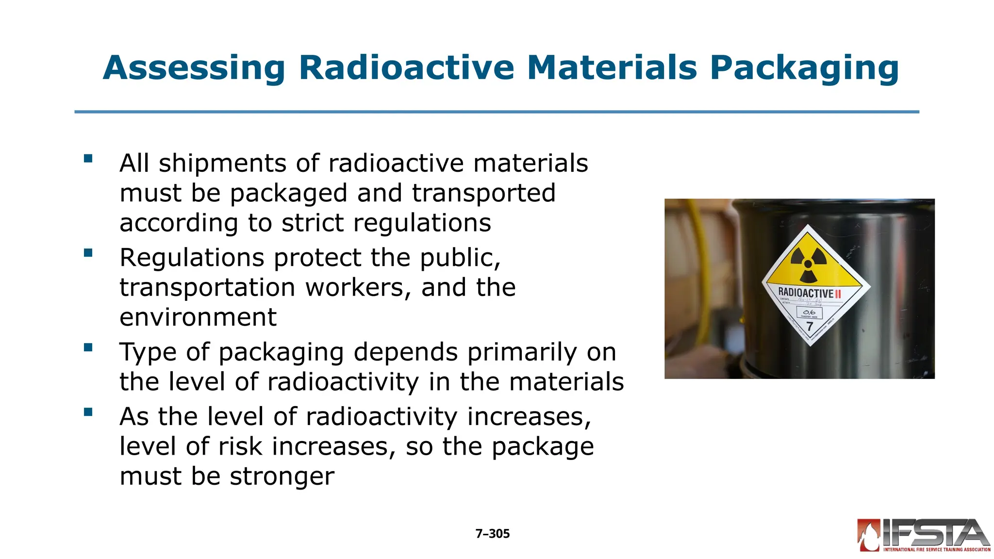 Assessing Radioactive Materials Packaging
 All shipments of radioactive materials
must be packaged and transported
according to strict regulations
 Regulations protect the public,
transportation workers, and the
environment
 Type of packaging depends primarily on
the level of radioactivity in the materials
 As the level of radioactivity increases,
level of risk increases, so the package
must be stronger
7–305
 