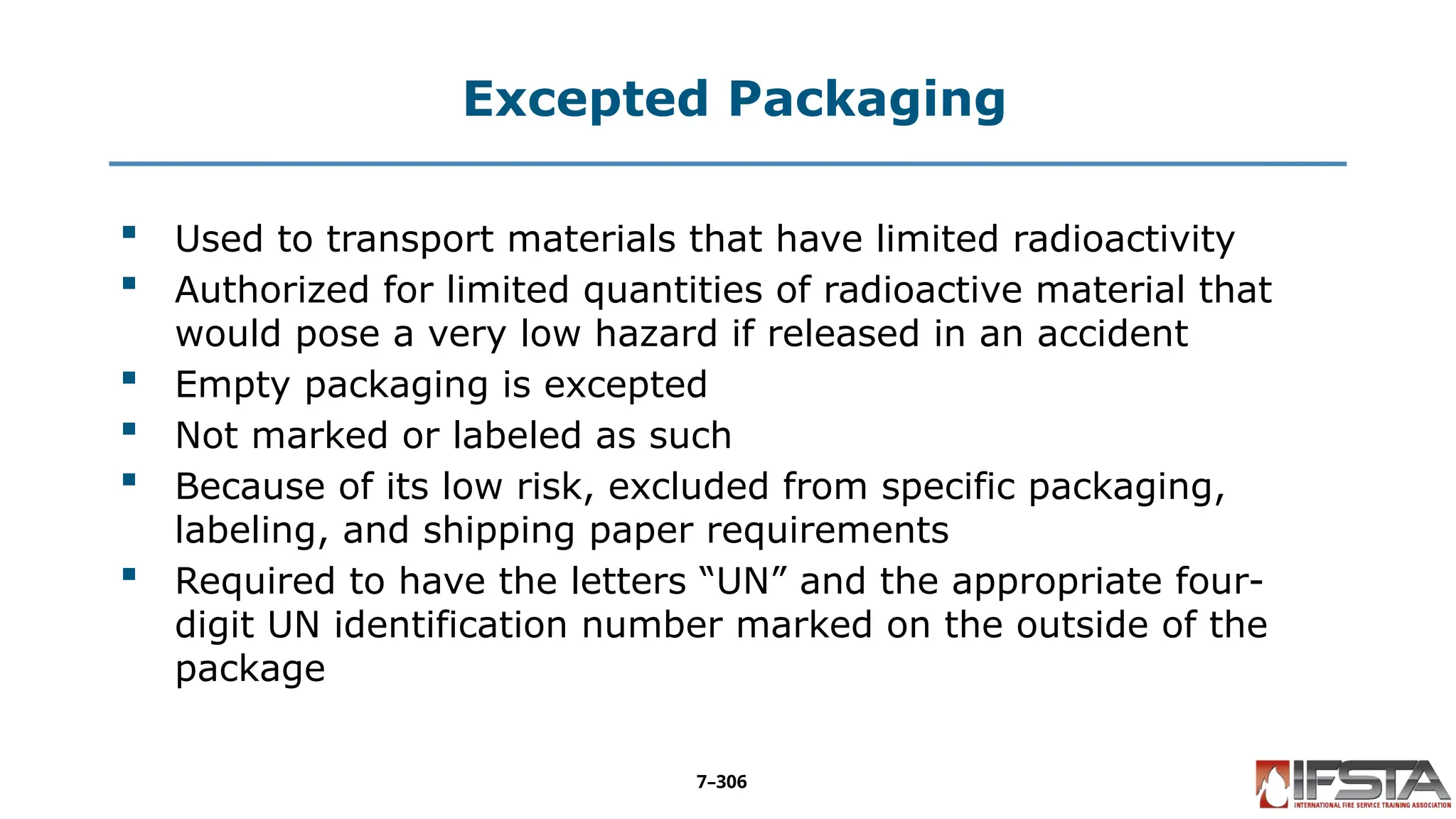 Excepted Packaging
 Used to transport materials that have limited radioactivity
 Authorized for limited quantities of radioactive material that
would pose a very low hazard if released in an accident
 Empty packaging is excepted
 Not marked or labeled as such
 Because of its low risk, excluded from specific packaging,
labeling, and shipping paper requirements
 Required to have the letters “UN” and the appropriate four-
digit UN identification number marked on the outside of the
package
7–306
 