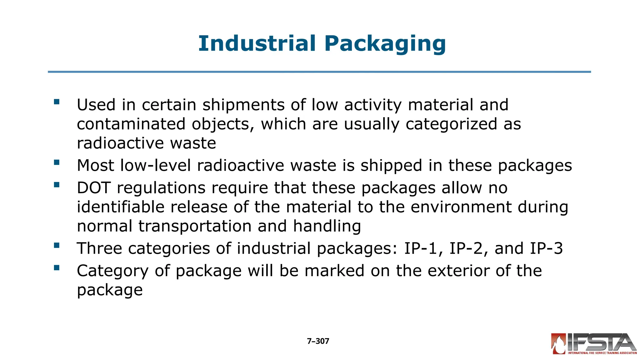 Industrial Packaging
 Used in certain shipments of low activity material and
contaminated objects, which are usually categorized as
radioactive waste
 Most low-level radioactive waste is shipped in these packages
 DOT regulations require that these packages allow no
identifiable release of the material to the environment during
normal transportation and handling
 Three categories of industrial packages: IP-1, IP-2, and IP-3
 Category of package will be marked on the exterior of the
package
7–307
 