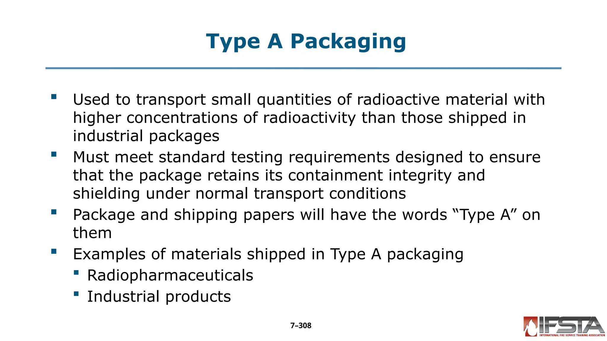 Type A Packaging
 Used to transport small quantities of radioactive material with
higher concentrations of radioactivity than those shipped in
industrial packages
 Must meet standard testing requirements designed to ensure
that the package retains its containment integrity and
shielding under normal transport conditions
 Package and shipping papers will have the words “Type A” on
them
 Examples of materials shipped in Type A packaging
 Radiopharmaceuticals
 Industrial products
7–308
 